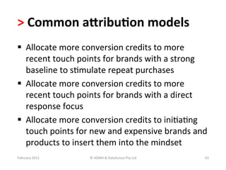 >	
  Common	
  aKribu?on	
  models	
  
  Allocate	
  more	
  conversion	
  credits	
  to	
  more	
  
   recent	
  touch	
  points	
  for	
  brands	
  with	
  a	
  strong	
  
   baseline	
  to	
  sBmulate	
  repeat	
  purchases	
  	
  
  Allocate	
  more	
  conversion	
  credits	
  to	
  more	
  
   recent	
  touch	
  points	
  for	
  brands	
  with	
  a	
  direct	
  
   response	
  focus	
  
  Allocate	
  more	
  conversion	
  credits	
  to	
  iniBaBng	
  
   touch	
  points	
  for	
  new	
  and	
  expensive	
  brands	
  and	
  
   products	
  to	
  insert	
  them	
  into	
  the	
  mindset	
  
February	
  2011	
         ©	
  ADMA	
  &	
  Datalicious	
  Pty	
  Ltd	
     63	
  
 