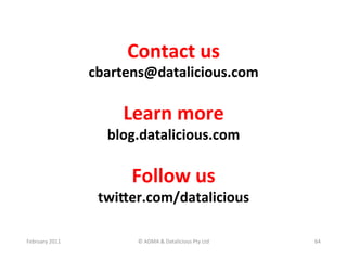 Contact	
  us	
  
                       cbartens@datalicious.com	
  
                                  	
  
                            Learn	
  more	
  
                          blog.datalicious.com	
  
                                    	
  
                              Follow	
  us	
  
                        twiKer.com/datalicious	
  
                                  	
  
February	
  2011	
             ©	
  ADMA	
  &	
  Datalicious	
  Pty	
  Ltd	
     64	
  
 