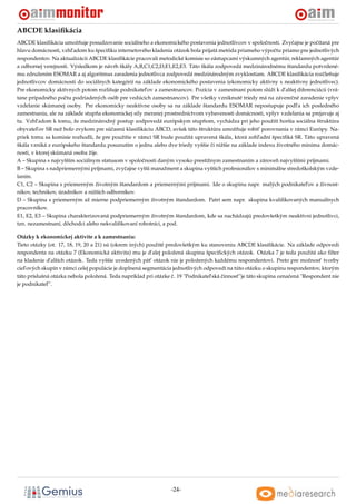 ABCDE klasiﬁkácia
ABCDE klasiﬁkácia umožnuje posudzovanie sociálneho a ekonomického postavenia jednotlivcov v spoloˇ nosti. Zvyˇ ajne je poˇ ítaná pre
                          ˇ                                                                           c         c         c
hlavu domácnosti, vzhl’adom ku špeciﬁku internetového kladenia otázok bola prijatá metóda priameho výpoˇ tu priamo pre jednotlivých
                                                                                                         c
respondentov. Na aktualizácii ABCDE klasiﬁkácie pracovali metodické komisie so zástupcami výskumných agentúr, reklamných agentúr
a odbornej verejnosti. Výsledkom je návrh škály A,B,C1,C2,D,E1,E2,E3. Táto škála zodpovedá medzinárodnému štandardu potvrdené-
mu združením ESOMAR a aj algoritmus zaradenia jednotlivca zodpovedá medzinárodným zvyklostiam. ABCDE klasiﬁkácia rozˇ lenuje c ˇ
jednotlivcov domácnosti do sociálnych kategórií na základe ekonomického postavenia (ekonomicky aktívny x neaktívny jednotlivec).
Pre ekonomicky aktívnych potom rozlišuje podnikatel’ov a zamestnancov. Pozícia v zamestnaní potom slúži k d’alšej diferenciácii (vrá-
tane prípadného poˇ tu podriadených osôb pre vedúcich zamestnancov). Pre všetky vzniknuté triedy má na závereˇ né zaradenie vplyv
                    c                                                                                           c
vzdelanie skúmanej osoby. Pre ekonomicky neaktívne osoby sa na základe štandardu ESOMAR nepostupuje podl’a ich posledného
zamestnania, ale na základe stupna ekonomickej sily meranej prostredníctvom vybavenosti domácnosti, vplyv vzdelania sa prejavuje aj
                                  ˇ
tu. Vzhl’adom k tomu, že medzinárodný postup zodpovedá európskym stupnom, vychádza pri jeho použití horšia sociálna štruktúra
                                                                            ˇ
obyvatel’ov SR než bolo zvykom pre súˇ asnú klasiﬁkáciu ABCD, avšak táto štruktúra umožnuje robit’ porovnania v rámci Európy. Na-
                                       c                                                  ˇ
priek tomu sa komisie rozhodli, že pre použitie v rámci SR bude použitá upravená škála, ktorá zohl’adní špeciﬁká SR. Táto upravená
škála vzniká z európskeho štandardu posunutím o jednu alebo dve triedy vyššie ci nižšie na základe indexu životného minima domác-
                                                                               ˇ
nosti, v ktorej skúmaná osoba žije.
A – Skupina s najvyšším sociálnym statusom v spoloˇ nosti daným vysoko prestížnym zamestnaním a zároven najvyššími príjmami.
                                                    c                                                      ˇ
B – Skupina s nadpriemernými príjmami, zvyˇ ajne vyšší manažment a skupina vyšších profesionálov s minimálne stredoškolským vzde-
                                            c
laním.
C1, C2 – Skupina s priemerným životným štandardom a priemernými príjmami. Ide o skupinu napr. malých podnikatel’ov a živnost-
níkov, technikov, úradníkov a nižších odborníkov.
D – Skupina s priemerným až mierne podpriemerným životným štandardom. Patrí sem napr. skupina kvaliﬁkovaných manuálnych
pracovníkov.
E1, E2, E3 – Skupina charakterizovaná podpriemerným životným štandardom, kde sa nachádzajú predovšetkým neaktívni jednotlivci,
tzn. nezamestnaní, dôchodci alebo nekvaliﬁkovaní robotníci, a pod.

Otázky k ekonomickej aktivite a k zamestnaniu:
Tieto otázky (ot. 17, 18, 19, 20 a 21) sú (okrem iných) použité predovšetkým ku stanoveniu ABCDE klasiﬁkácie. Na základe odpovedi
respondenta na otázku 7 (Ekonomická aktivita) mu je d’alej položená skupina špeciﬁckých otázok. Otázka 7 je teda použitá ako ﬁlter
na kladenie d’alších otázok. Teda vyššie uvedených pät’ otázok nie je položených každému respondentovi. Preto pre možnost’ tvorby
ciel’ových skupín v rámci celej populácie je doplnená segmentácia jednotlivých odpovedí na túto otázku o skupinu respondentov, ktorým
táto príslušná otázka nebola položená. Teda napríklad pri otázke c. 19 "Podnikatel’ská cinnost’"je táto skupina oznaˇ ená "Respondent nie
                                                                  ˇ                    ˇ                            c
je podnikatel’".




                                                                 -24-
 