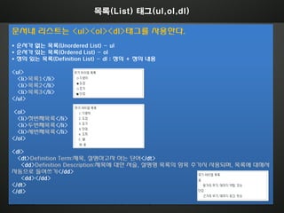 목록(List) 태그(ul,ol,dl)

문서내 리스트는 <ul><ol><dl>태그를 사용한다.
* 순서가 없는 목록(Unordered List) - ul
* 순서가 있는 목록(Ordered List) - ol
* 정의 있는 목록(Definition List) - dl : 정의 + 정의 내용

<ul>
  <li>목록1</li>
  <li>목록2</li>
  <li>목록3</li>
</ul>

<ol>
  <li>첫번째목록</li>
  <li>두번째목록</li>
  <li>세번째목록</li>
</ol>

<dl>
  <dt>Definition Term:제목, 설명하고자 하는 단어</dt>
   <dd>Definition Description:제목에 대한 서술, 설명형 목록의 항목 추가시 사용되며, 목록에 대해서
자동으로 들여쓰기</dd>
   <dd></dd>
</dt>
</dl>

ABYDOS                        Copyright abydos All rights Reserved.
 