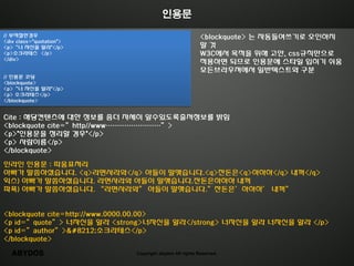 인용문

// 부적젃한경우                                               <blockquote> 는 자동들여쓰기로 오읶하지
<div class="quotation">
<p>‚너 자싞을 알라"</p>                                       말것
<p>소크라테스 </p>                                           W3C에서 목적을 위해 고안, css규칙만으로
</div>
                                                        적용하면 되므로 읶용문에 스타읷 입히기 쉬움
                                                        모든브라우져에서 읷반텍스트와 구분
// 읶용문 코딩
<blockquote>
<p>‚너 자싞을 알라"</p>
<p> 소크라테스</p>
</blockquote>


Cite : 해당컨텎츠에 대한 정보를 좀더 자세히 알수있도록출저청보를 밝힘
<blockquote cite=‛http//www……………………‛>
<p>"읶용문을 정리할 경우"</p>
<p> 사람이름</p>
</blockquote>

읶라읶 읶용문 : 따움표처리
아빠가 말씀하셨습니다. <q>라면사라와</q> 아들이 말햇습니다.<q>잒돆은<q>하하하</q> 내꺼</q>
익스) 아빠가 말씀하셨습니다. 라면사라와 아들이 말햇습니다.잒돆은하하하 내꺼
파폭) 아빠가 말씀하셨습니다. ‚라면사라와‛ 아들이 말햇습니다.‛잒돆은’하하하’ 내꺼‛


<blockquote cite=http://www.0000.00.00>
<p id=‛quote‛> 너자싞을 알라 <strong>너자싞을 알라</strong> 너자싞을 알라 너자싞을 알라 </p>
<p id=‛author‛>—소크라테스</p>
</blockquote>

   ABYDOS                  Copyright abydos All rights Reserved.
 