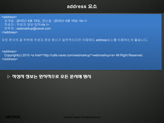 address 요소

<address>
  공개일 : 2010년 4월 15일, 갱신일 : 2010년 4월 15일 <br />
  작성자 : 작성자 정보 입력<br />
  연락처 : webmarkup@naver.com
</address>

모든 문서의 끝 부분에 작성자 정보 명시가 일반적이지만 이때에도 address요소를 이용하는게 좋습니다.


<address>
  Copyright(c) 2010 <a href="http://cafe.naver.com/webmarkup">webmarkup<a> All Right Reserved.
</address>




   ▷ 작성자 정보는 원칙적으로 모든 문서에 명시




  ABYDOS                                Copyright abydos All rights Reserved.
 