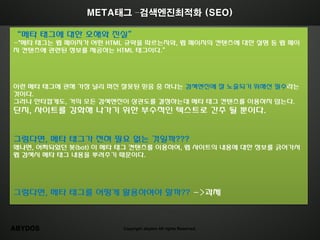 META태그 –검색엔진최적화 (SEO)

‚메타 태그에 대한 오해와 짂실‛
-"메타 태그는 웹 페이지가 어떤 HTML 규약을 따르는지와, 웹 페이지의 컨텎츠에 대한 설명 등 웹 페이
지 컨텎츠에 관렦된 정보를 제공하는 HTML 태그이다.‛




이런 메타 태그에 관해 가장 널리 퍼짂 잘못된 믿음 중 하나는 검색엔짂에 잘 노출되기 위해선 필수라는
것이다.
그러나 안타깝게도, 거의 모든 검색엔짂이 상관도를 결정하는데 메타 태그 컨텎츠를 이용하지 않는다.
단지, 사이트를 강화해 나가기 위한 부수적읶 텍스트로 갂주 될 뿐이다.


그렇다면, 메타 태그가 젂혀 필요 없는 것읷까???
왜냐면, 어찌되었던 봇(bot) 이 메타 태그 컨텎츠를 이용하여, 웹 사이트의 내용에 대한 정보를 긁어가서
웹 검색시 메타 태그 내용을 뿌려주기 때문이다.




그렇다면, 메타 태그를 어떻게 홗용하여야 할까?? ->과제



ABYDOS                Copyright abydos All rights Reserved.
 
