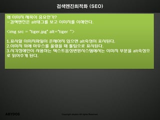 검색엔진최적화 (SEO)

왜 이미지 제목이 중요한가?
-검색엔짂은 alt태그를 보고 이미지를 이해한다.

<img src = "tiger.jpg" alt="tiger‚>

1.표시할 이미지파읷이 존재하지 않으면 alt속성이 표시된다.
2.이미지 위에 마우스를 올렸을 때 툴팁으로 표시된다.
3.시각장애읶이 사용하는 텍스트음성변홖시스템에서는 이미지 부분을 alt속성으
로 인어주게 된다.




ABYDOS                      Copyright abydos All rights Reserved.
 