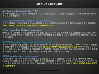 Markup Language

ML (Markup Language) 표식언어
문서에 포함된 문장, 그림,표가 어떻게 배치되고 크기,모양,줄간격,여백등의 속성을 문서내에 표시하는 언어로
전자문서에 적합하다.

SGML (Standard Generalized Markup Language)
다양한 형태의 전자문서들을 여러 시스템간에 정보의 손실없이 처리하기 위한 ISO문서처리 표준의 하나이다.
HTML, xHTMl, XML모두 SGML에 근거하여 만들어진 것이다.

HTML(HyperText Markup Language)
HTML은 전자문서의 서식을 정의하기 위해 만들어졌으며, 국제표준 SGML의 부분 집합으로 정의되었다. 특히
하이퍼텍스트를 작성하기 위해 개발되었으며, 인터넷에서 웹을 통해 접근되는 대부분의 웹 페이지들은 HTML
로 작성된다.

XHTML(Extensible Hypertext Markup Language)
HTML과 동등한 표현 능력을 지닌 마크업 언어로, HTML보다 엄격한 문법을 가진다. HTML이 SGML의 응용인
데 반해, 매우 유연한 마크업 언어인 XHTML은 SGML의 제한된 부분집합인 XML의 응용이다. XHTML 문서는
하나의 XML 문서로서 문법적으로 정확해야 하기 때문에, HTML과 달리 표준 XML 라이브러리를 이용한 자동화
된 처리가 가능하다. XHTML 1.0은 2000년 1월 26일, W3C의 권고안이 되었다.

XML(Extensible Markup Language)
은 W3C에서 다른 특수 목적의 마크업 언어를 만드는 용도에서 권장되는 다목적 마크업 언어이다. XML은
SGML의 단순화된 부분집합이지만, 수많은 종류의 데이터를 기술하는 데 적용할 수 있다. XML은 주로 다른 시
스템, 특히 인터넷에 연결된 시스템끼리 데이터를 쉽게 주고 받을 수 있게 하여 HTML의 한계를 극복할 목적으
로 만들어졌다.

ABYDOS                        Copyright abydos All rights Reserved.
 