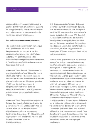 | ANALYSE PAGE | 20
responsabilité». Evoquant notamment la
grande distribution, en particulier Système
U, Philippe Alberola relève «la valorisation
des collaborateurs et des partenaires, le
soutien au personnel soignant».
Les précieuses ressources humaines
«Le sujet de la transformation numérique
n’est pas très mis en avant dans
l’expression et, est peu porté par les
ressources humaines» regrette Philippe
Alberola, évoquant toutefois, «des
questions qui émergent» comme celles liées
à l’intelligence artificielle et la machine ou
les modes de travail. 
Alexandre Tissot évoque l’évolution de la
question digitale : d’abord tournée vers le
client, elle s’adresse à présent aussi au
collaborateur «avec un travail sur la mise en
place d’outils» tout en déplorant que «l’on
s’intéresse de moins en moins à
l’organisation du travail» dans les
ressources humaines. Cette organisation
est davantage portée par les fonctions
métier. 
Alexandre Tissot fait part de sa surprise de
longue date quant à l’absence de prise de
pouvoir des RH : «le DRH doit être mis en
avant». Pour lui, «la transformation
digitale est un prétexte pour penser
l’entreprise de demain». Or, Edouard Lecerf
explique que «les encadrants ne sont pas
incités à mettre en place les
transformations» :
81% des encadrants n’ont pas de bonus
spécifique sur la transformation digitale.
42% des encadrants dans une entreprise
publique déclarent que leur entreprise n’a
pas de budget dédié contre 27% du privé.
«La transformation touche de manière
homogène tous les types d’entreprise et
tous les domaines au sein de l’entreprise»
note Edouard Lecerf. Ces transformations
concernent, en effet, l’organisation du
travail pour 80% des managers d’entreprise
en transformation.
«Pensez-vous que la crise que nous vivons
aujourd’hui puisse rebattre les cartes et
modifier cette grille des qualités attendues
du dirigeant ?» interroge Nadia Leroy,
fondatrice du cabinet Neva associés et
membre du conseil d’administration de La
villa numeris. La crise que nous traversons
actuellement est, pour Edouard Lecerf, «un
révélateur et un accélérateur». Apparaît,
selon lui, «un regard différent sur les
fonctions de l’entreprises. On va assister à
un vrai moment de réflexion». Il note que
«les prochains comex seront forcément
différents». Aussi, pour Alexandre Tissot,
«on redécouvre la transformation». Il
explique que l’«on tire des leçons de la crise
sur la notion de collaboration à distance. Il
y a un vrai travail de fond en cours». David
Lacombled, président de La villa numeris,
relève ainsi que «nous sommes tous à l’aise
dans le maniement des outils dans nos vies
privées et nous avons le sentiment d’être
moins bien traités par notre propre
employeur.»
 