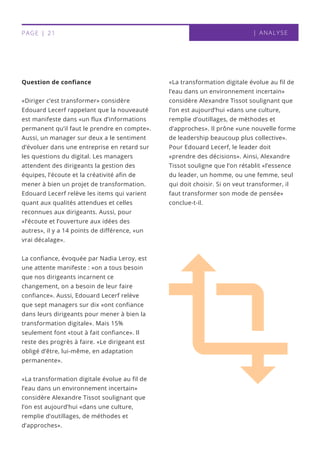 Question de confiance
«Diriger c’est transformer» considère
Edouard Lecerf rappelant que la nouveauté
est manifeste dans «un flux d’informations
permanent qu’il faut le prendre en compte».
Aussi, un manager sur deux a le sentiment
d’évoluer dans une entreprise en retard sur
les questions du digital. Les managers
attendent des dirigeants la gestion des
équipes, l’écoute et la créativité afin de
mener à bien un projet de transformation.
Edouard Lecerf relève les items qui varient
quant aux qualités attendues et celles
reconnues aux dirigeants. Aussi, pour
«l’écoute et l’ouverture aux idées des
autres», il y a 14 points de différence, «un
vrai décalage». 
La confiance, évoquée par Nadia Leroy, est
une attente manifeste : «on a tous besoin
que nos dirigeants incarnent ce
changement, on a besoin de leur faire
confiance». Aussi, Edouard Lecerf relève
que sept managers sur dix «ont confiance
dans leurs dirigeants pour mener à bien la
transformation digitale». Mais 15%
seulement font «tout à fait confiance». Il
reste des progrès à faire. «Le dirigeant est
obligé d’être, lui-même, en adaptation
permanente».
«La transformation digitale évolue au fil de
l’eau dans un environnement incertain»
considère Alexandre Tissot soulignant que
l’on est aujourd’hui «dans une culture,
remplie d’outillages, de méthodes et
d’approches».
«La transformation digitale évolue au fil de
l’eau dans un environnement incertain»
considère Alexandre Tissot soulignant que
l’on est aujourd’hui «dans une culture,
remplie d’outillages, de méthodes et
d’approches». Il prône «une nouvelle forme
de leadership beaucoup plus collective».
Pour Edouard Lecerf, le leader doit
«prendre des décisions». Ainsi, Alexandre
Tissot souligne que l’on rétablit «l’essence
du leader, un homme, ou une femme, seul
qui doit choisir. Si on veut transformer, il
faut transformer son mode de pensée»
conclue-t-il.
| ANALYSEPAGE | 21
 