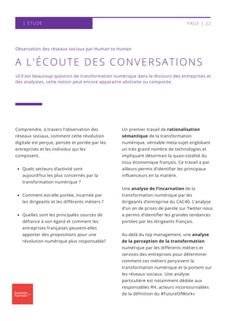 Un premier travail de rationalisation
sémantique de la transformation
numérique, véritable meta-sujet englobant
un très grand nombre de technologies et
impliquant désormais la quasi-totalité du
tissu économique français. Ce travail a par
ailleurs permis d’identifier les principaux
influenceurs en la matière.
Une analyse de l’incarnation de la
transformation numérique par les
dirigeants d’entreprise du CAC40. L’analyse
d’un an de prises de parole sur Twitter nous
a permis d’identifier les grandes tendances
portées par les dirigeants français.
Au-delà du top management, une analyse
de la perception de la transformation
numérique par les différents métiers et
services des entreprises pour déterminer
comment ces métiers perçoivent la
transformation numérique et la portent sur
les réseaux sociaux. Une analyse
particulière est notamment dédiée aux
responsables RH, acteurs incontournables
de la définition du #FutureOfWork»
A L'ÉCOUTE DES CONVERSATIONS
Quels secteurs d’activité sont
aujourd’hui les plus concernés par la
transformation numérique ?
Comment est-elle portée, incarnée par
les dirigeants et les différents métiers ?
Quelles sont les principales sources de
défiance à son égard et comment les
entreprises françaises peuvent-elles
apporter des propositions pour une
révolution numérique plus responsable?
Comprendre, à travers l'observation des
réseaux sociaux, comment cette révolution
digitale est perçue, pensée et portée par les
entreprises et les individus qui les
composent.
Observation des réseaux sociaux par Human to Human
«S’il est beaucoup question de transformation numérique dans le discours des entreprises et
des analystes, cette notion peut encore apparaitre abstraite ou composite.
| ETUDE PAGE | 22
 