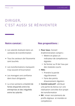 | EN RÉSUMÉPAGE | 03
DIRIGER,
C'EST AUSSI SE RÉINVENTER
Notre constat : Nos propositions :
Les salariés évoluent dans un
contexte de transformation
Tous les secteurs de l'économie
sont touchés
Les transformations manquent
trop souvent d'incarnation
Les managers ont confiance
dans leurs dirigeants
La crise sanitaire a montré de
fortes disparités entre les
entreprises et des inégalités
entre les salariés
Pour tous, Conseil
d'administration compris :
Mettre en place un
indicateur de compétences
digitales
Se former au fil de l'eau par
des modules courts
PDG :
Prendre la parole
régulièrement
Faire des points
d’avancement réguliers
Comité exécutif : attribuer
une partie du bonus sur une
réalisation concrète d’un projet
de transformation
RH : mixer recrutements de
profils digitaux et montée en
compétence
 