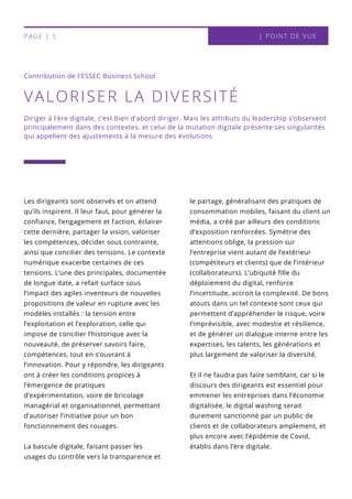 le partage, généralisant des pratiques de
consommation mobiles, faisant du client un
média, a créé par ailleurs des conditions
d’exposition renforcées. Symétrie des
attentions oblige, la pression sur
l’entreprise vient autant de l’extérieur
(compétiteurs et clients) que de l’intérieur
(collaborateurs). L’ubiquité fille du
déploiement du digital, renforce
l’incertitude, accroit la complexité. De bons
atouts dans un tel contexte sont ceux qui
permettent d’appréhender le risque, voire
l’imprévisible, avec modestie et résilience,
et de générer un dialogue interne entre les
expertises, les talents, les générations et
plus largement de valoriser la diversité.
Et il ne faudra pas faire semblant, car si le
discours des dirigeants est essentiel pour
emmener les entreprises dans l’économie
digitalisée, le digital washing serait
durement sanctionné par un public de
clients et de collaborateurs amplement, et
plus encore avec l’épidémie de Covid,
établis dans l’ère digitale.
Les dirigeants sont observés et on attend
qu’ils inspirent. Il leur faut, pour générer la
confiance, l’engagement et l’action, éclairer
cette dernière, partager la vision, valoriser
les compétences, décider sous contrainte,
ainsi que concilier des tensions. Le contexte
numérique exacerbe certaines de ces
tensions. L’une des principales, documentée
de longue date, a refait surface sous
l’impact des agiles inventeurs de nouvelles
propositions de valeur en rupture avec les
modèles installés : la tension entre
l’exploitation et l’exploration, celle qui
impose de concilier l’historique avec la
nouveauté, de préserver savoirs faire,
compétences, tout en s’ouvrant à
l’innovation. Pour y répondre, les dirigeants
ont à créer les conditions propices à
l’émergence de pratiques
d’expérimentation, voire de bricolage
managérial et organisationnel, permettant
d’autoriser l’initiative pour un bon
fonctionnement des rouages.
La bascule digitale, faisant passer les
usages du contrôle vers la transparence et
VALORISER LA DIVERSITÉ
Contribution de l'ESSEC Business School
| POINT DE VUEPAGE | 5
Diriger à l’ère digitale, c’est bien d’abord diriger. Mais les attributs du leadership s’observent
principalement dans des contextes, et celui de la mutation digitale présente ses singularités
qui appellent des ajustements à la mesure des évolutions
 