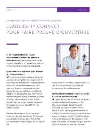Si on veut transformer, faut-il
transformer son mode de pensée ?
Gilles Pélisson : Nous nous donnons les
moyens d’accélérer le mouvement dans un
environnement contraignant et régulé.
Quelle est votre méthode pour aborder
la transformation ?
GP : La transformation suppose de réunir
au moins trois ingrédients. En priorité, il
faut en parler et l’assumer. Il est également
important de montrer l’exemple, sans
pourtant disposer nécessairement de
toutes les réponses et tout en veillant à
intégrer les plus jeunes, que l’on entend
moins tant qu’ils n’ont pas encore gravi les
échelons de l’entreprise. Enfin, il faut
prendre des paris, des risques, provoquer
des ruptures, casser des référents et
certains codes.
Dans le même temps, il est tout aussi
important de tenir compte de l’historique,
pour préserver ce qui doit l’être. Cette
coexistence historique-digital est un objectif
clé.
Pour parvenir à maintenir ces conditions, il
faut être systématique, organisé, et
accompagner les collaborateurs.
Comment transmettez-vous votre vision
au sein de votre entreprise ?
GP : Nous avons créé un module de deux à
trois jours «Leadership connect». Par
ailleurs, un groupe de jeunes, auto-
proclamé 3.0, aiguillonne le Comité
exécutif. Nous avons également établi un
schéma d’innovation intégré comprenant un
business lab pour faciliter l’intrapreneuriat
et favoriser le process d’innovation. Enfin
nous accueillons six entreprises par an dans
notre incubateur au sein de Station F.
LEADERSHIP CONNECT
POUR FAIRE PREUVE D'OUVERTURE
Echange d'avril 2020 avec Gilles Pélisson, PDG du Groupe TF1
| REGARDPAGE | 7
 