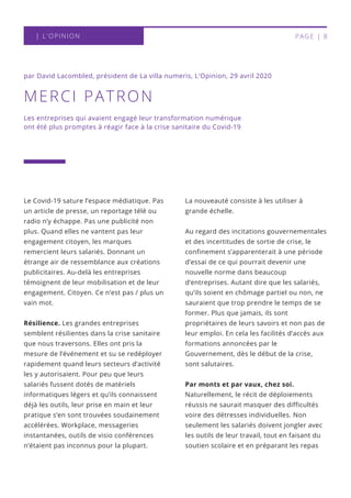 La nouveauté consiste à les utiliser à
grande échelle.
Au regard des incitations gouvernementales
et des incertitudes de sortie de crise, le
confinement s’apparenterait à une période
d’essai de ce qui pourrait devenir une
nouvelle norme dans beaucoup
d’entreprises. Autant dire que les salariés,
qu’ils soient en chômage partiel ou non, ne
sauraient que trop prendre le temps de se
former. Plus que jamais, ils sont
propriétaires de leurs savoirs et non pas de
leur emploi. En cela les facilités d’accès aux
formations annoncées par le
Gouvernement, dès le début de la crise,
sont salutaires.
Par monts et par vaux, chez soi.
Naturellement, le récit de déploiements
réussis ne saurait masquer des difficultés
voire des détresses individuelles. Non
seulement les salariés doivent jongler avec
les outils de leur travail, tout en faisant du
soutien scolaire et en préparant les repas
MERCI PATRON
par David Lacombled, président de La villa numeris, L'Opinion, 29 avril 2020
Le Covid-19 sature l’espace médiatique. Pas
un article de presse, un reportage télé ou
radio n’y échappe. Pas une publicité non
plus. Quand elles ne vantent pas leur
engagement citoyen, les marques
remercient leurs salariés. Donnant un
étrange air de ressemblance aux créations
publicitaires. Au-delà les entreprises
témoignent de leur mobilisation et de leur
engagement. Citoyen. Ce n’est pas / plus un
vain mot.
Résilience. Les grandes entreprises
semblent résilientes dans la crise sanitaire
que nous traversons. Elles ont pris la
mesure de l’événement et su se redéployer
rapidement quand leurs secteurs d’activité
les y autorisaient. Pour peu que leurs
salariés fussent dotés de matériels
informatiques légers et qu’ils connaissent
déjà les outils, leur prise en main et leur
pratique s’en sont trouvées soudainement
accélérées. Workplace, messageries
instantanées, outils de visio conférences
n’étaient pas inconnus pour la plupart.
Les entreprises qui avaient engagé leur transformation numérique
ont été plus promptes à réagir face à la crise sanitaire du Covid-19
| L'OPINION PAGE | 8
 