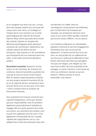 et en songeant aux loisirs du soir. Le tout
dans des espaces réduits qui n’ont pas été
conçus pour cela. Ainsi, un sondage sur
l’impact de la crise sanitaire sur la santé
psychologique des salariés de l’institut
Opinion Way montre que près de la moitié
des salariés s’estime en situation de
détresse psychologique après plusieurs
semaines de confinement. Néanmoins, les
salariés saluent les efforts de leur
entreprise. Sept salariés sur dix considèrent
que l’entreprise fait son maximum pour les
aider. A faire pâlir d’envie les décideurs
publics.
De proche en proche. Quand ils ont les
mains sur les manettes, les Français ont
confiance. Selon le baromètre quotidien de
suivi de la crise du Covid-19 de l’institut
BVA, ils restent majoritairement confiants
sur leur propre situation financière (55 %)
et sur la capacité de leur entreprise à faire
face (62 %) là où ils ne sont que 14 % à être
/ rester confiants dans la situation de
l’économie française.
Non seulement les Français montrent leur
capacité d’adaptation, moins par docilité
que par responsabilité, mais ils semblent
également particulièrement mobilisés et
engagés dès lors qu’ils peuvent être utiles
aux autres. Les «premiers de corvées» sont
à juste titre applaudis tous les soirs. Il est
également remarquable de voir à quelle
rapidité des organisations ont su / pu
adapter leurs outils de production que cela
soit Michelin ou LVMH, dont les
convergences ne paraissent pas évidentes,
pour la fabrication de masques par
exemple. Les entreprises donnent ainsi
corps à une raison d’être qu’elles n’avaient
pas encore toutes réfléchi / mis en œuvre.
Les initiatives collectives ou individuelles
pullulent montrant le sens de l’engagement
d’individus pour des causes qui les
dépassent. La Nation prend ainsi tout son
sens, en cela qu’elle est un «plébiscite de
tous les jours» telle que la défendait Ernest
Renan réunissant des êtres qui partagent
non pas une langue, une religion ou une
race mais le désir de vivre ensemble et de
partager un avenir commun. Il est temps de
relire sa conférence «Qu’est-ce qu’une
Nation?». Même confiné, le «vivre
ensemble» a de l’avenir.
| L'OPINIONPAGE | 9
 