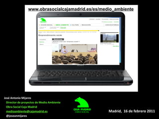 www.obrasocialcajamadrid.es/es/medio_ambiente Madrid,  16 de febrero 2011 José Antonio Mijares Director de proyectos de Me...