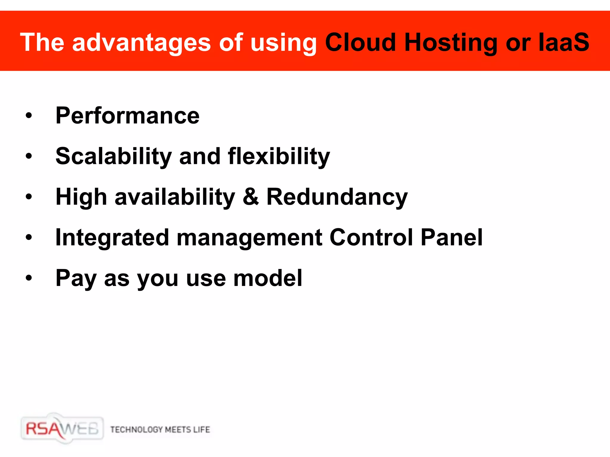 The advantages of using Cloud Hosting or IaaS

• Performance
• Scalability and flexibility
• High availability & Redundancy
• Integrated management Control Panel
• Pay as you use model
 