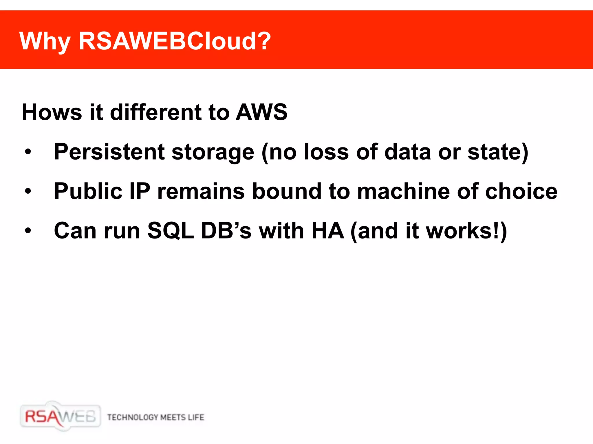 Why RSAWEBCloud?

Hows it different to AWS
• Persistent storage (no loss of data or state)
• Public IP remains bound to machine of choice
• Can run SQL DB’s with HA (and it works!)
 