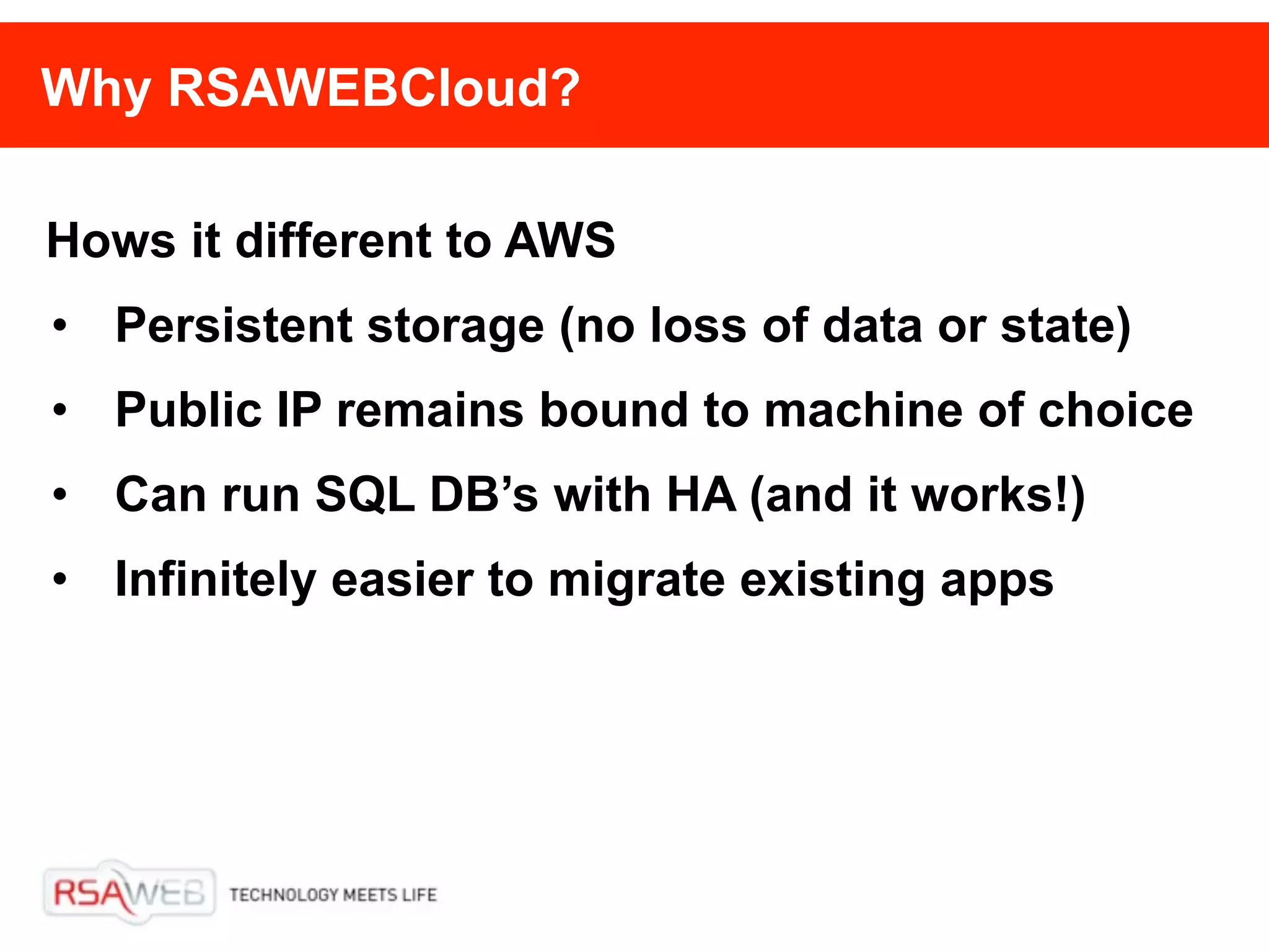 Why RSAWEBCloud?

Hows it different to AWS
• Persistent storage (no loss of data or state)
• Public IP remains bound to machine of choice
• Can run SQL DB’s with HA (and it works!)
• Infinitely easier to migrate existing apps
 