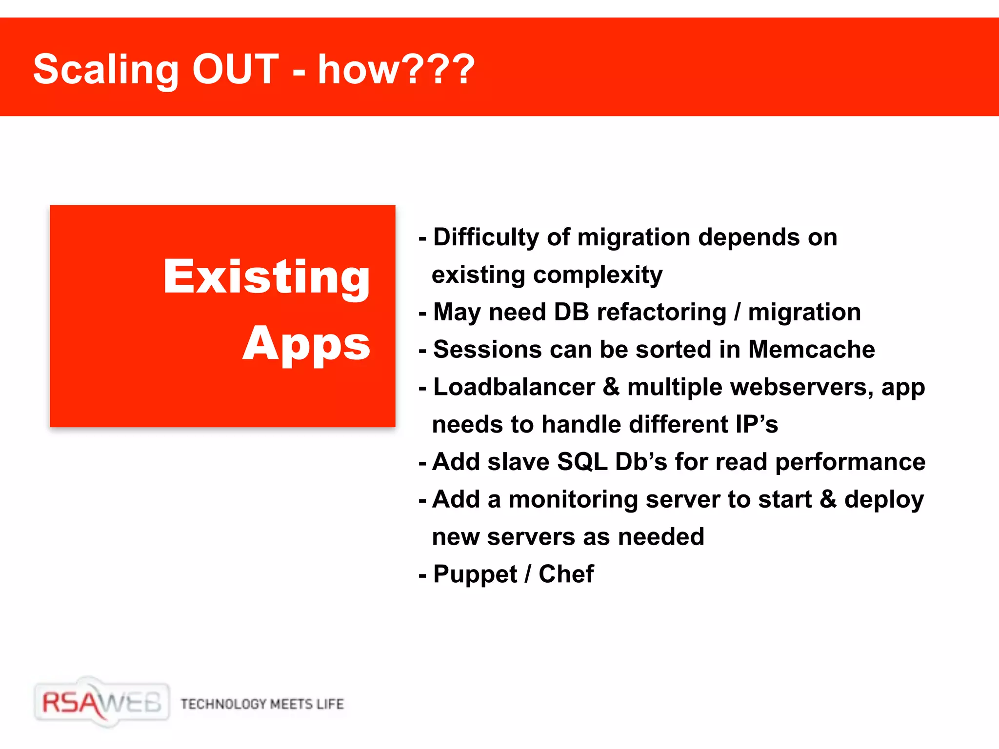 Scaling OUT - how???


                 - Difficulty of migration depends on
     Existing      existing complexity
                 - May need DB refactoring / migration
        Apps     - Sessions can be sorted in Memcache
                 - Loadbalancer & multiple webservers, app
                   needs to handle different IP’s
                 - Add slave SQL Db’s for read performance
                 - Add a monitoring server to start & deploy
                   new servers as needed
                 - Puppet / Chef
 