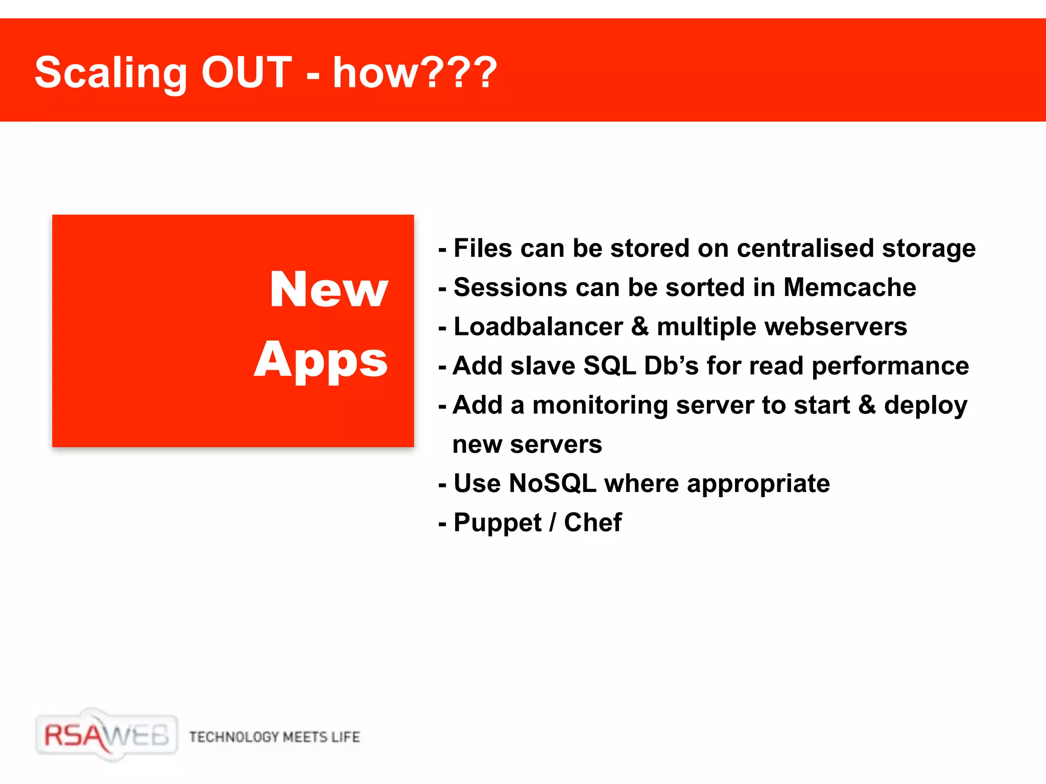 Scaling OUT - how???


                 - Files can be stored on centralised storage
         New     - Sessions can be sorted in Memcache
                 - Loadbalancer & multiple webservers
         Apps    - Add slave SQL Db’s for read performance
                 - Add a monitoring server to start & deploy
                   new servers
                 - Use NoSQL where appropriate
                 - Puppet / Chef
 