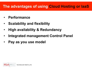 The advantages of using Cloud Hosting or IaaS

• Performance
• Scalability and flexibility
• High availability & Redundancy
• Integrated management Control Panel
• Pay as you use model
 