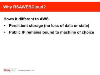 Why RSAWEBCloud?

Hows it different to AWS
• Persistent storage (no loss of data or state)
• Public IP remains bound to machine of choice
 