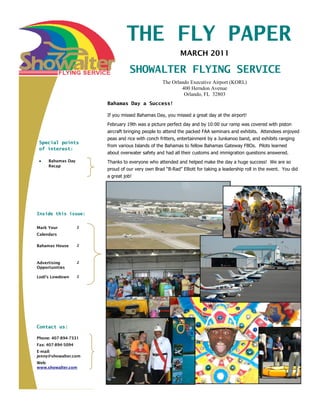 THE FLY PAPER
                                                           MARCH 2011

                                   SHOWALTER FLYING SERVICE
                                                  The Orlando Executive Airport (KORL)
                                                          400 Herndon Avenue
                                                           Orlando, FL 32803
                        Bahamas Day a Success!

                        If you missed Bahamas Day, you missed a great day at the airport!
                        February 19th was a picture perfect day and by 10:00 our ramp was covered with piston
                        aircraft bringing people to attend the packed FAA seminars and exhibits. Attendees enjoyed
                        peas and rice with conch fritters, entertainment by a Junkanoo band, and exhibits ranging
 Special points
                        from various Islands of the Bahamas to fellow Bahamas Gateway FBOs. Pilots learned
 of interest:
                        about overwater safety and had all their customs and immigration questions answered.
     Bahamas Day        Thanks to everyone who attended and helped make the day a huge success! We are so
     Recap
                        proud of our very own Brad “B-Rad” Elliott for taking a leadership roll in the event. You did
                        a great job!




Inside this issue:


Mark Your           2
Calendars

Bahamas House       2



Advertising         2
Opportunities

Lodi’s Lowdown      2




Contact us:

Phone: 407-894-7331
Fax: 407-894-5094
E-mail:
jenny@showalter.com
Web:
www.showalter.com
 