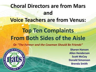 Choral  Directors  are  from  Mars  
              and  
Voice  Teachers  are  from  Venus:    
                  
    Top  Ten  Complaints  
From  Both  Sides  of  the  Aisle  
 Or  “The  Farmer  and  the  Cowman  Should  Be  Friends”  
                                               Sharon  Hansen  
                                              Allen  Henderson  
                                                Sco/  McCoy  
                                              Donald  Simonson  
                                                Brenda  Smith  
                                                        
 