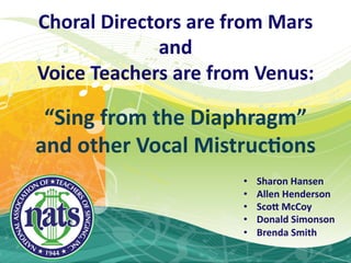 Choral  Directors  are  from  Mars  
              and  
Voice  Teachers  are  from  Venus:    
                  
 “Sing  from  the  Diaphragm”  
and  other  Vocal  MistrucAons  
                           •    Sharon  Hansen  
                           •    Allen  Henderson  
                           •    Sco:  McCoy  
                           •    Donald  Simonson  
                           •    Brenda  Smith  
 