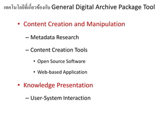 เทคโนโลยที่เกี่ยวของกบ General Digital Archive Package Tool
        ี         ้ ั

     • Content Creation and Manipulation
        – Metadata Research

        – Content Creation Tools
           • Open Source Software

           • Web-based Application

     • Knowledge Presentation
        – User-System Interaction
 