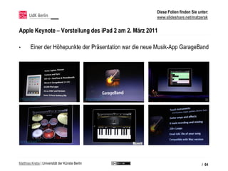 Diese Folien finden Sie unter:
                                                          www.slideshare.net/matzerak


Apple Keynote – Vorstellung des iPad 2 am 2. März 2011

•       Einer der Höhepunkte der Präsentation war die neue Musik-App GarageBand




Matthias Krebs | Universität der Künste Berlin                                      / 64
 