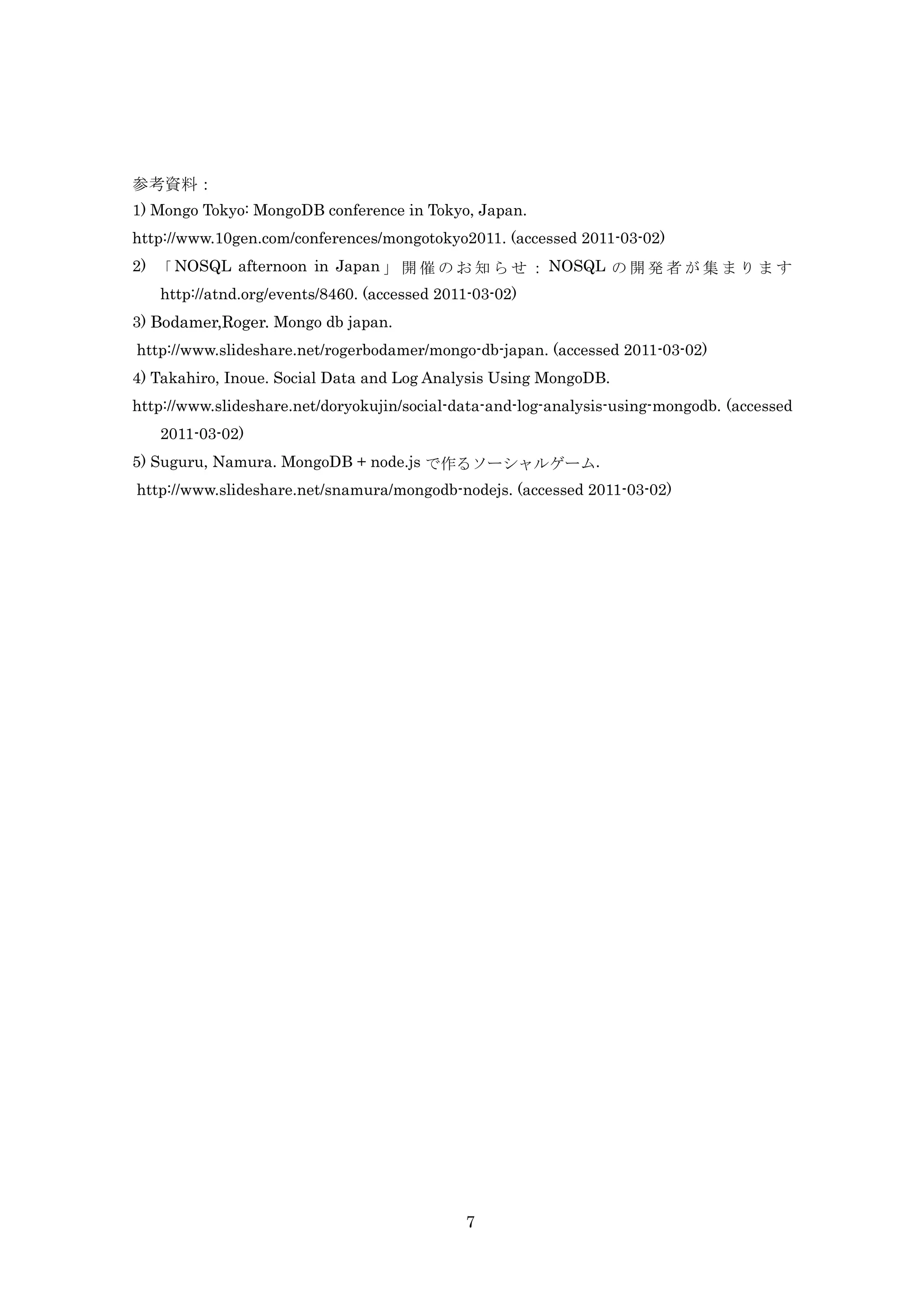 参考資料：
1) Mongo Tokyo: MongoDB conference in Tokyo, Japan.
http://www.10gen.com/conferences/mongotokyo2011. (accessed 2011-03-02)
2) 「 NOSQL afternoon in Japan 」 開 催 の お 知 ら せ ： NOSQL の 開 発 者 が 集 ま り ま す
   http://atnd.org/events/8460. (accessed 2011-03-02)
3) Bodamer,Roger. Mongo db japan.
http://www.slideshare.net/rogerbodamer/mongo-db-japan. (accessed 2011-03-02)
4) Takahiro, Inoue. Social Data and Log Analysis Using MongoDB.
http://www.slideshare.net/doryokujin/social-data-and-log-analysis-using-mongodb. (accessed
   2011-03-02)
5) Suguru, Namura. MongoDB + node.js で作るソーシャルゲーム.
http://www.slideshare.net/snamura/mongodb-nodejs. (accessed 2011-03-02)




                                             7
 