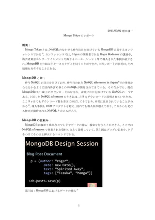 2011/03/02 増田謙一
                     Mongo Tokyo のレポート


概要：
 Mongo Tokyo とは、NoSQL のなかでも昨今注目を浴びている MongoDB に関するカンフ
       1)
ァレンスである 。 カンファレンスでは、10gen の開発者である Roger Bodamer の講演や、
㈱芸者東京エンターテインメントや㈱サイバーエージェント等で導入された事例が紹介さ
れ、MongoDB の仕組みとケーススタディを伺うことができた。このレポートの目的は、その
情報を共有することにある。


MongoDB とは：
                                                 2)
 昨今 NoSQL が注目を浴びており、昨年行われた NoSQL afternoon in Japan での事例か
らも分かるように国内外含め多くの NoSQL が開発されてきている。そのなかでも、現在
MongoDB は月 12 万のダウンロードがなされ、非常に注目を浴びている NoSQL の一つで
ある。上述した NoSQL afternoon のときには、 9 万ダウンロードと説明されていたため、
                              月
ここ 3 ヶ月でもダウンロード数を着実に伸ばしてきており、非常に注目されていることが分
  2)
かる 。導入事例も 1000 プロダクトを超え、国内でも導入例が増えており、これからも更な
る伸びが期待される NoSQL と言えるだろう。


MongoDB の仕組み：
 MongoDB は極めて簡単なコマンドでデータの挿入、検索を行うことができる。ここでは
NoSQL afternoon で発表された資料も交えて説明していく。 1 図はブログの記事を、
                                   第            タグ
をつけてそのまま挿入するコマンドである。




                            3)
 第 1 図：MongoDB におけるデータの挿入




                             1
 