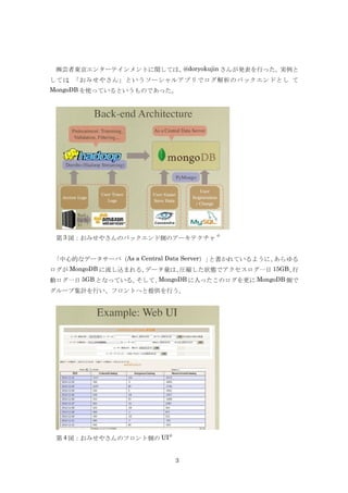 ㈱芸者東京エンターテインメントに関しては、@doryokujin さんが発表を行った。実例と
しては、「おみせやさん」というソーシャルアプリでログ解析のバックエンドとし て
MongoDB を使っているというものであった。




                                   4)
 第 3 図：おみせやさんのバックエンド側のアーキテクチャ


「中心的なデータサーバ（As a Central Data Server）」と書かれているように、あらゆる
ログが MongoDB に流し込まれる。データ量は、圧縮した状態でアクセスログ一日 15GB、行
動ログ一日 5GB となっている。そして、MongoDB に入ったこのログを更に MongoDB 側で
グループ集計を行い、フロントへと提供を行う。




                          4)
 第 4 図：おみせやさんのフロント側の UI


                               3
 