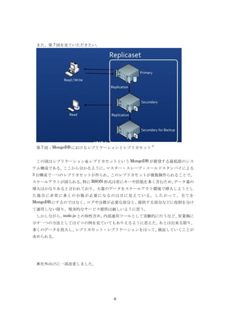 また、第 7 図を見ていただきたい。




                                      3)
 第 7 図：MongoDB におけるレプリケーションとレプリカセット


 この図はレプリケーション＆レプリカセットという MongoDB が推奨する最低限のシス
テム構成である。ここから分かるように、マスター・スレーブ・コールドスタンバイによる
3 台構成で一つのレプリカセットが作られ、このレプリカセットが複数個作られることで、
スケールアウトが図られる。特に BSON 形式は常にキーや括弧を多く含むため、データ量の
増大はかなりあると言われており、大量のデータをスケールアウト環境で挿入しようとし
た場合に非常に多くの台数が必要になるのは目に見えている。したがって、 全てを
MongoDB にするのではなく、ログや分散が必要な部分と、提供する部分などに役割を分け
て運用しない限り、現実的なサービス提供は厳しいように思う。
 しかしながら、node.js との相性含め、内部運用ツールとして実験的に行うなど、営業側に
示す一つの方法としてはピコの例を見ていてもありえるように思えた。あとは出来る限り、
多くのデータを投入し、レプリカセット・レプリケーションをはって、検証していくことが
求められる。




 ※社外向けに一部改変しました。




                        6
 