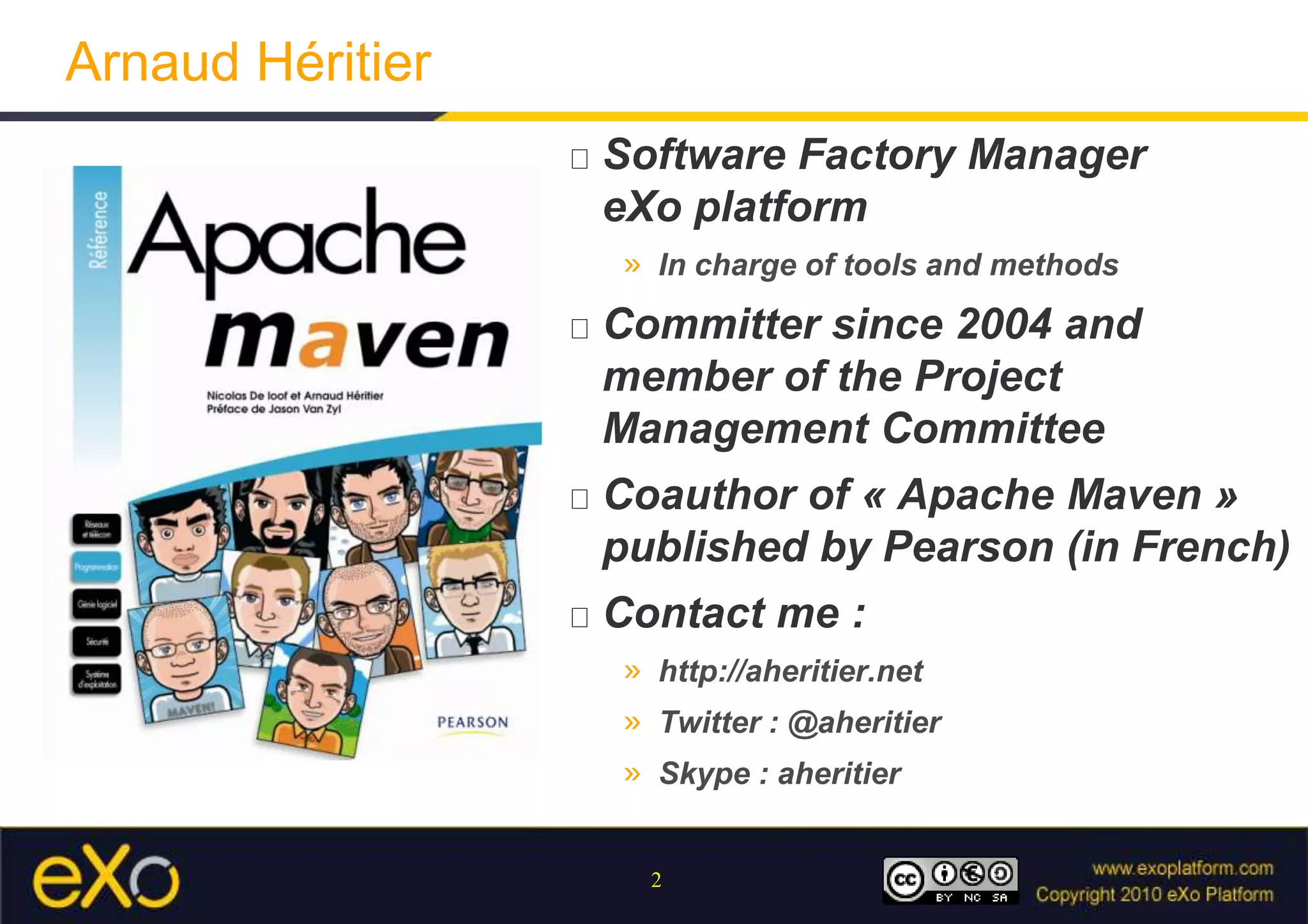 Arnaud HéritierSoftware Factory ManagereXo platform In charge of tools and methodsCommitter since 2004 and member of the Project Management CommitteeCoauthor of « Apache Maven » published by Pearson (in French)Contact me :http://aheritier.netTwitter : @aheritierSkype : aheritier