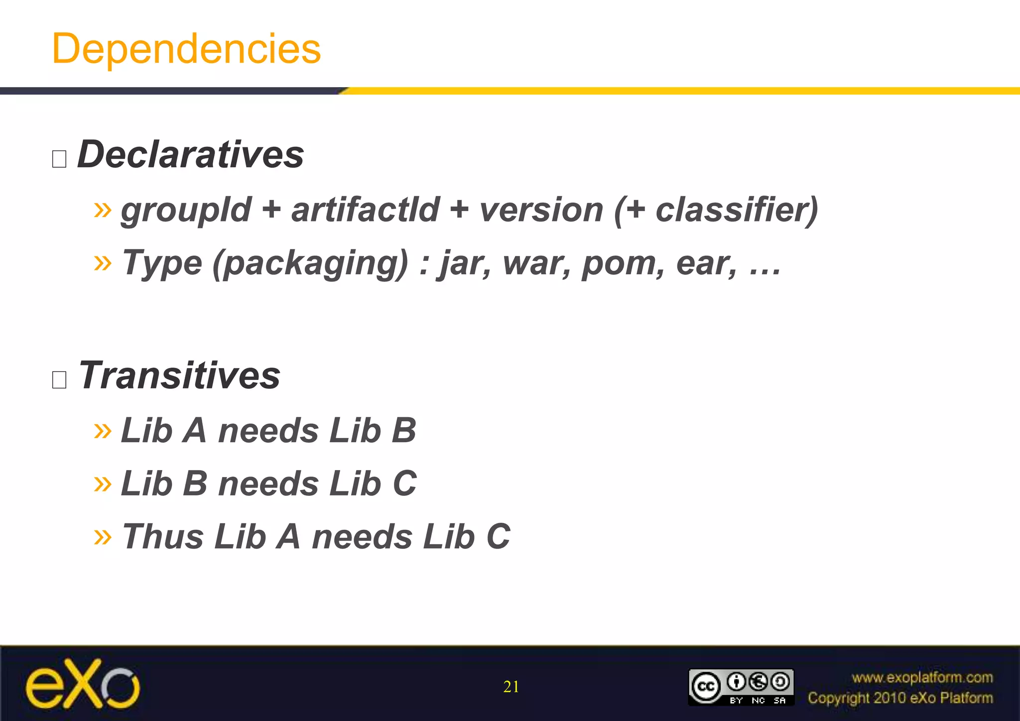 DependenciesScopeCompile (by default) : Required to build and run the applicationRuntime : not required to build the application but needed at runtimeEx : taglibsProvided : required to build the application but not needed at runtime (provided by the container)Ex : Servlet API, Driver SGBD, …Test : required to build and launch tests but not needed by the application itself to build and runEx : Junit, TestNG, DbUnit, …System : local library with absolute pathEx : software products