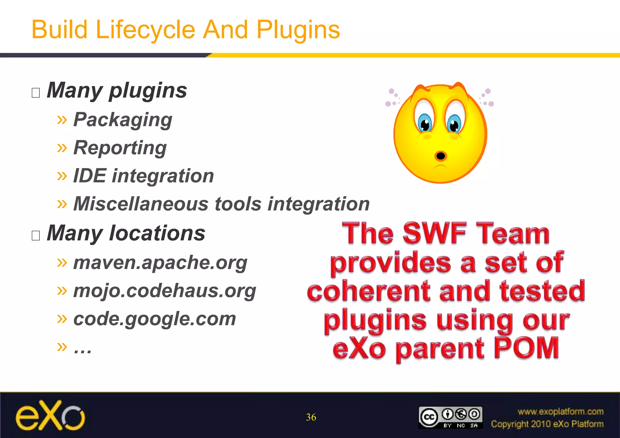 Build Lifecycle And PluginsMany pluginsPackagingReportingIDE integrationMiscellaneous tools integrationMany locationsmaven.apache.orgmojo.codehaus.orgcode.google.com…The SWF Team provides a set of coherent and tested plugins using our eXo parent POM