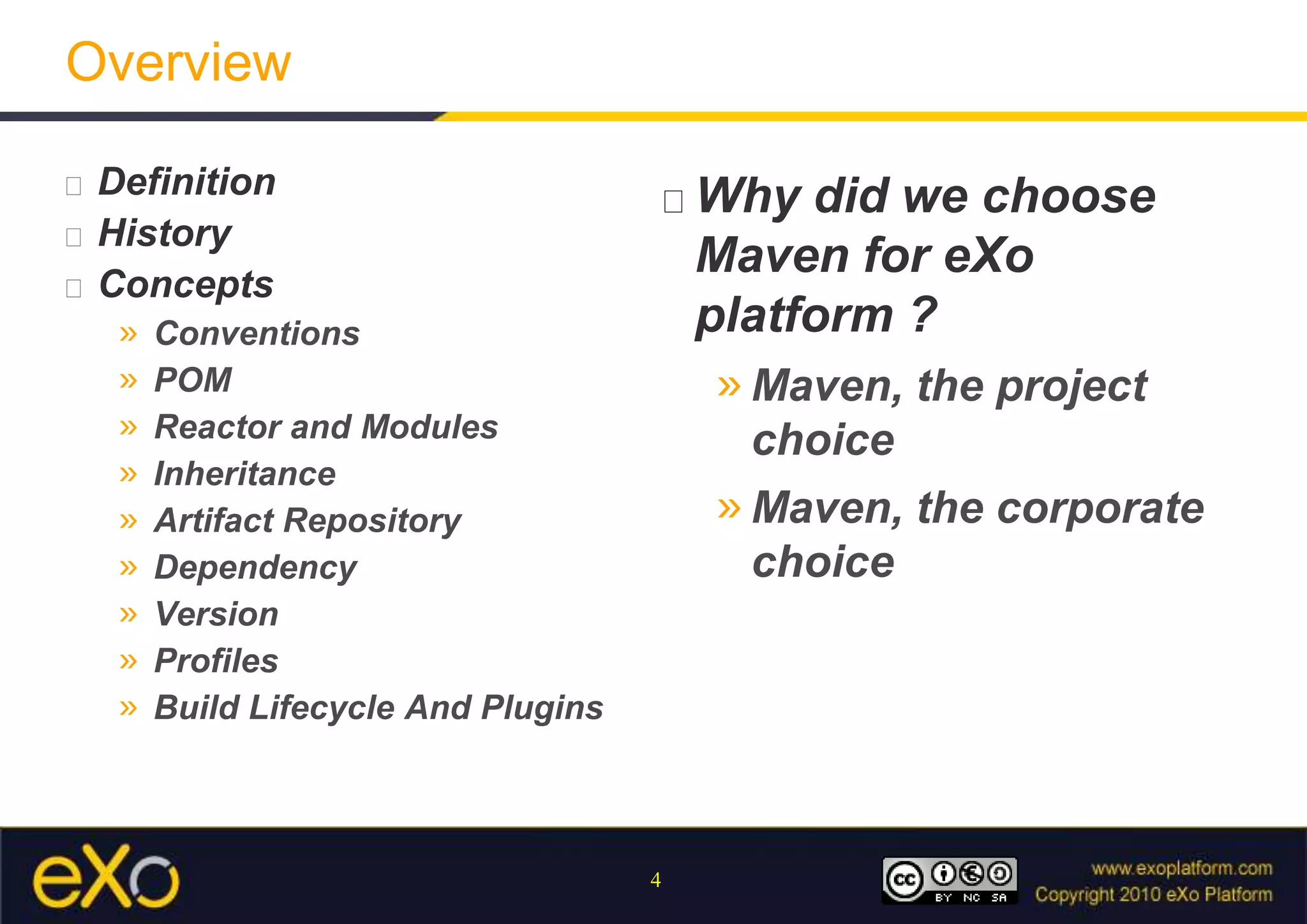 OverviewDefinitionHistoryConceptsConventionsPOMReactor and ModulesInheritanceArtifact RepositoryDependencyVersionProfilesBuildLifecycle And PluginsWhy did we choose Maven for eXo platform ?Maven, the project choiceMaven, the corporate choice