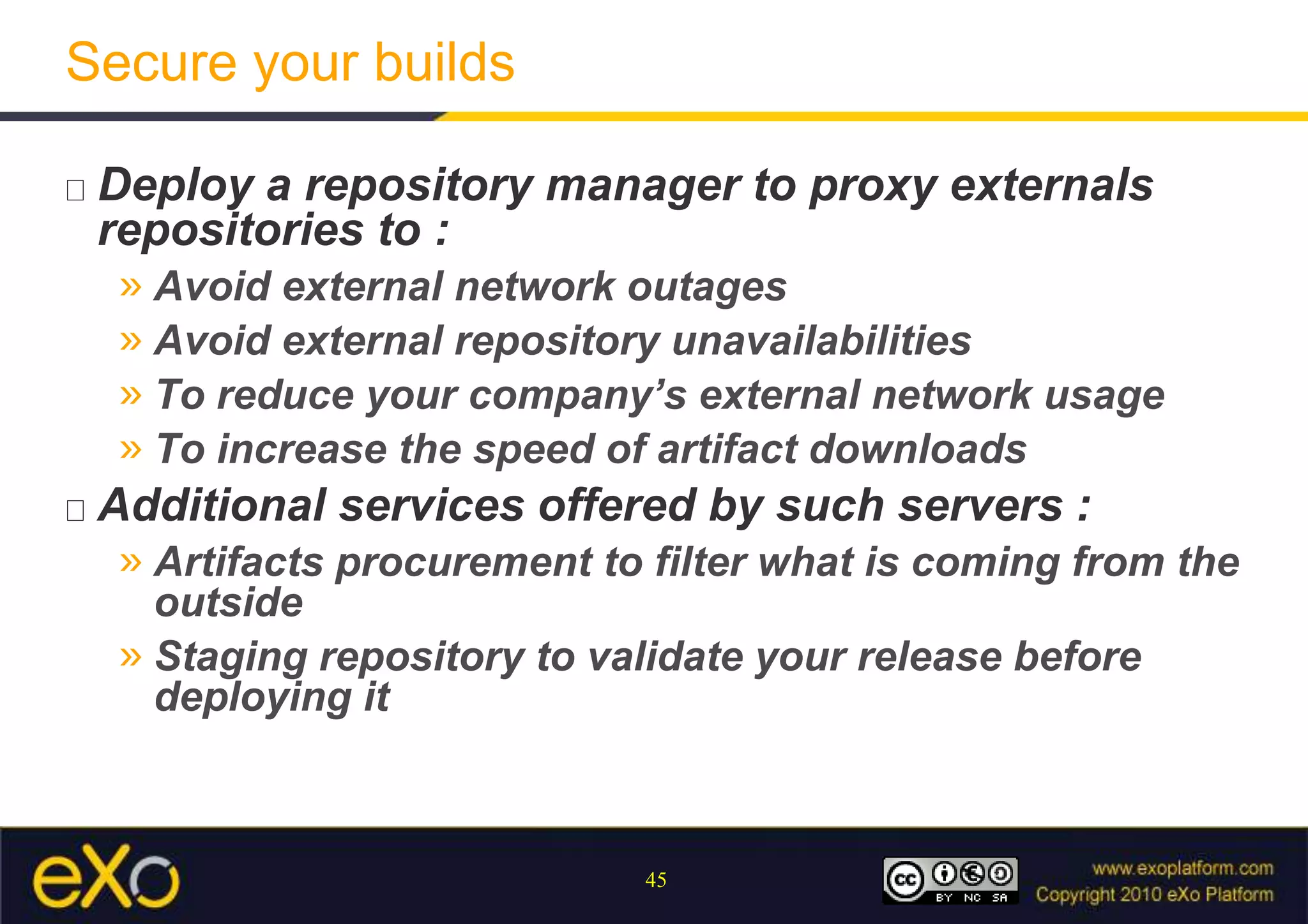 Secure your buildsDeploy a repository manager to proxy externals repositories to :Avoid external network outagesAvoid external repository unavailabilitiesTo reduce your company’s external network usageTo increase the speed of artifact downloadsAdditional services offered by such servers :Artifacts procurement to filter what is coming from the outsideStaging repository to validate your release before deploying it