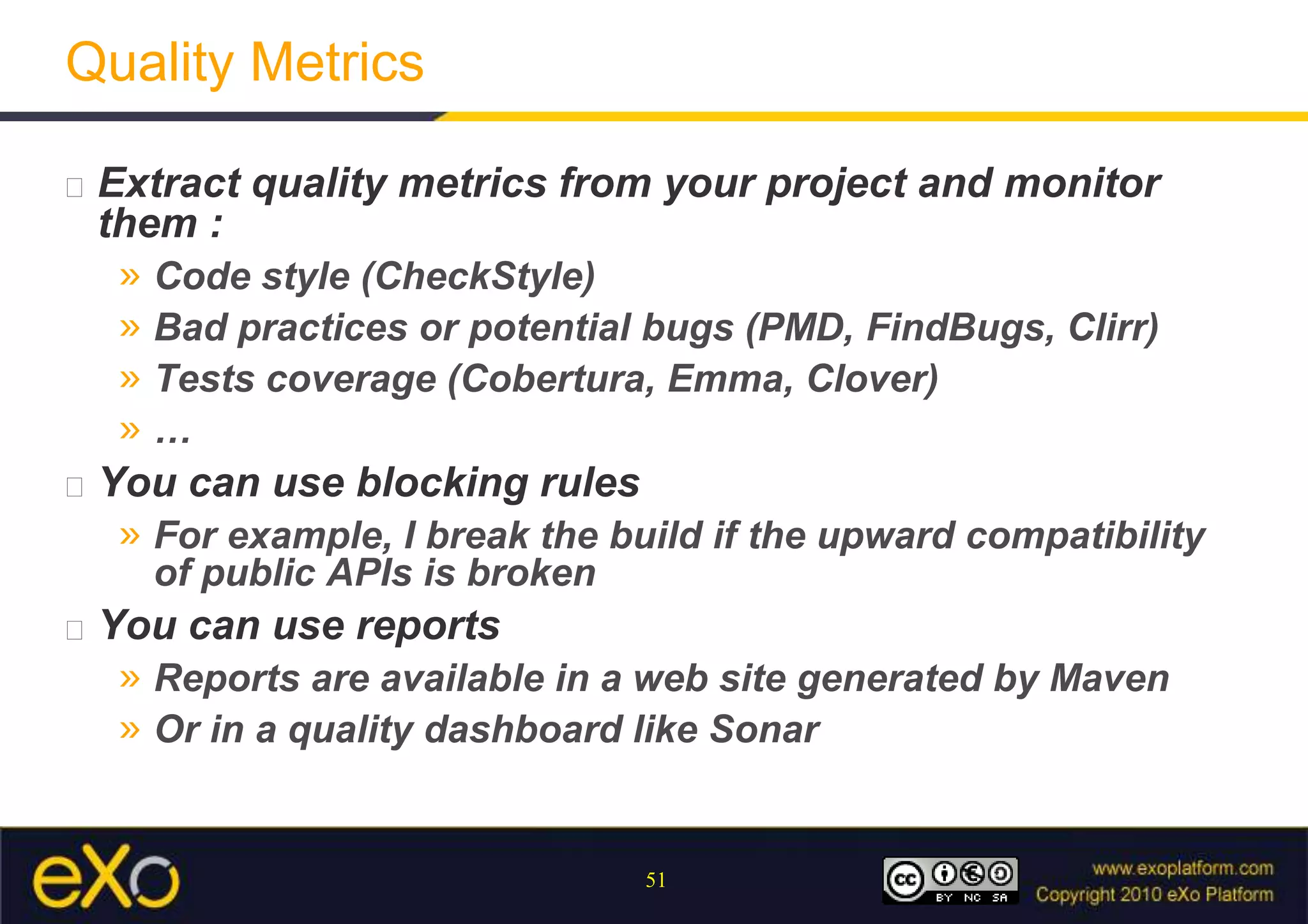 Quality MetricsExtract quality metrics from your project and monitor them :Code style (CheckStyle)Bad practices or potential bugs (PMD, FindBugs, Clirr)Tests coverage (Cobertura, Emma, Clover)…You can use blocking rulesFor example, I break the build if the upward compatibility of public APIs is brokenYou can use reportsReports are available in a web site generated by MavenOr in a quality dashboard like Sonar