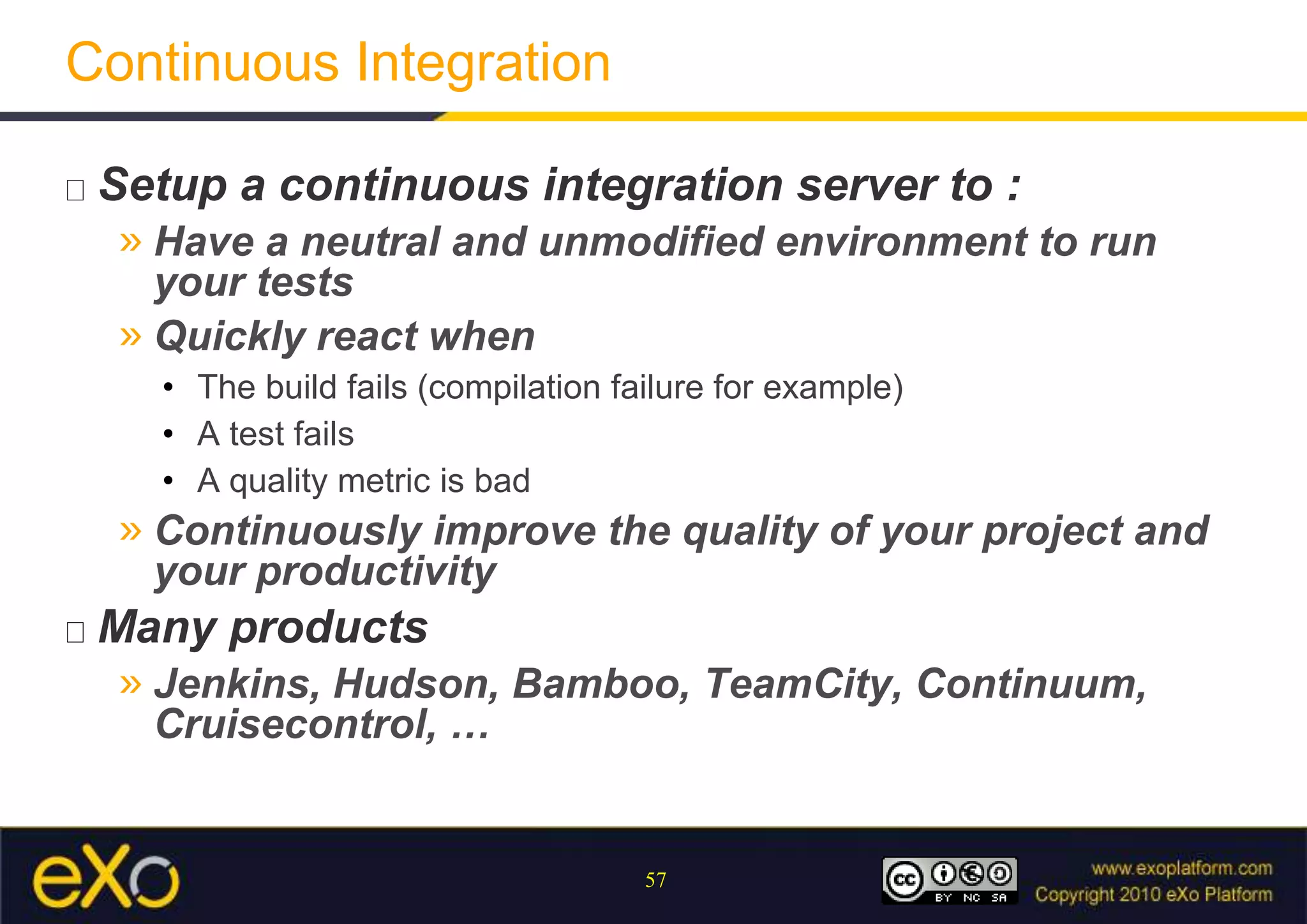 Continuous IntegrationSetup a continuous integration server to :Have a neutral and unmodified environment to run your testsQuickly react when The build fails (compilation failure for example)A test failsA quality metric is badContinuously improve the quality of your project and your productivityMany productsJenkins, Hudson, Bamboo, TeamCity, Continuum, Cruisecontrol, …