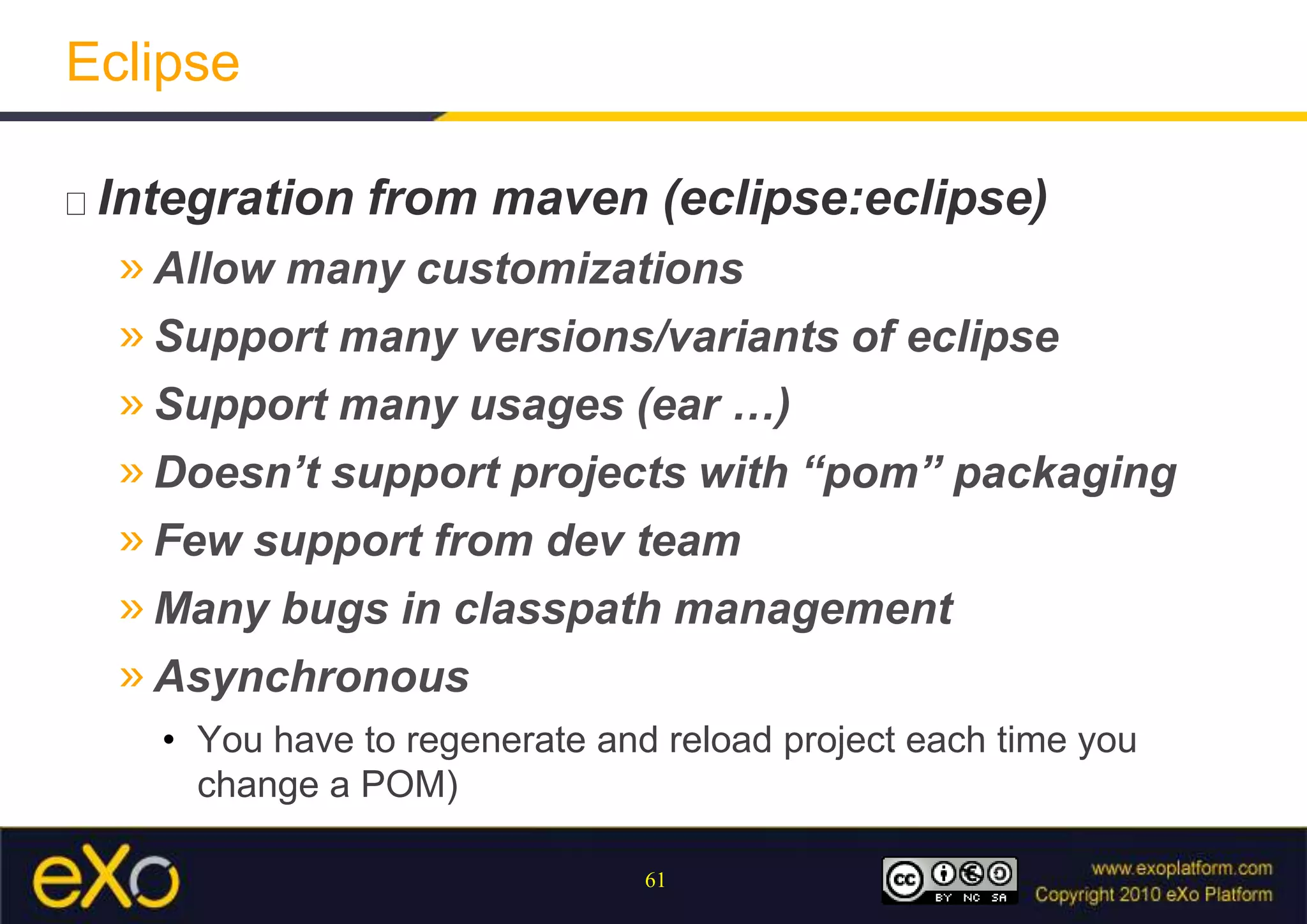 EclipseIntegration from maven (eclipse:eclipse)Allow many customizationsSupport many versions/variants of eclipseSupport many usages (ear …)Doesn’t support projects with “pom” packagingFew support from dev teamMany bugs in classpath managementAsynchronousYou have to regenerate and reload project each time you change a POM)