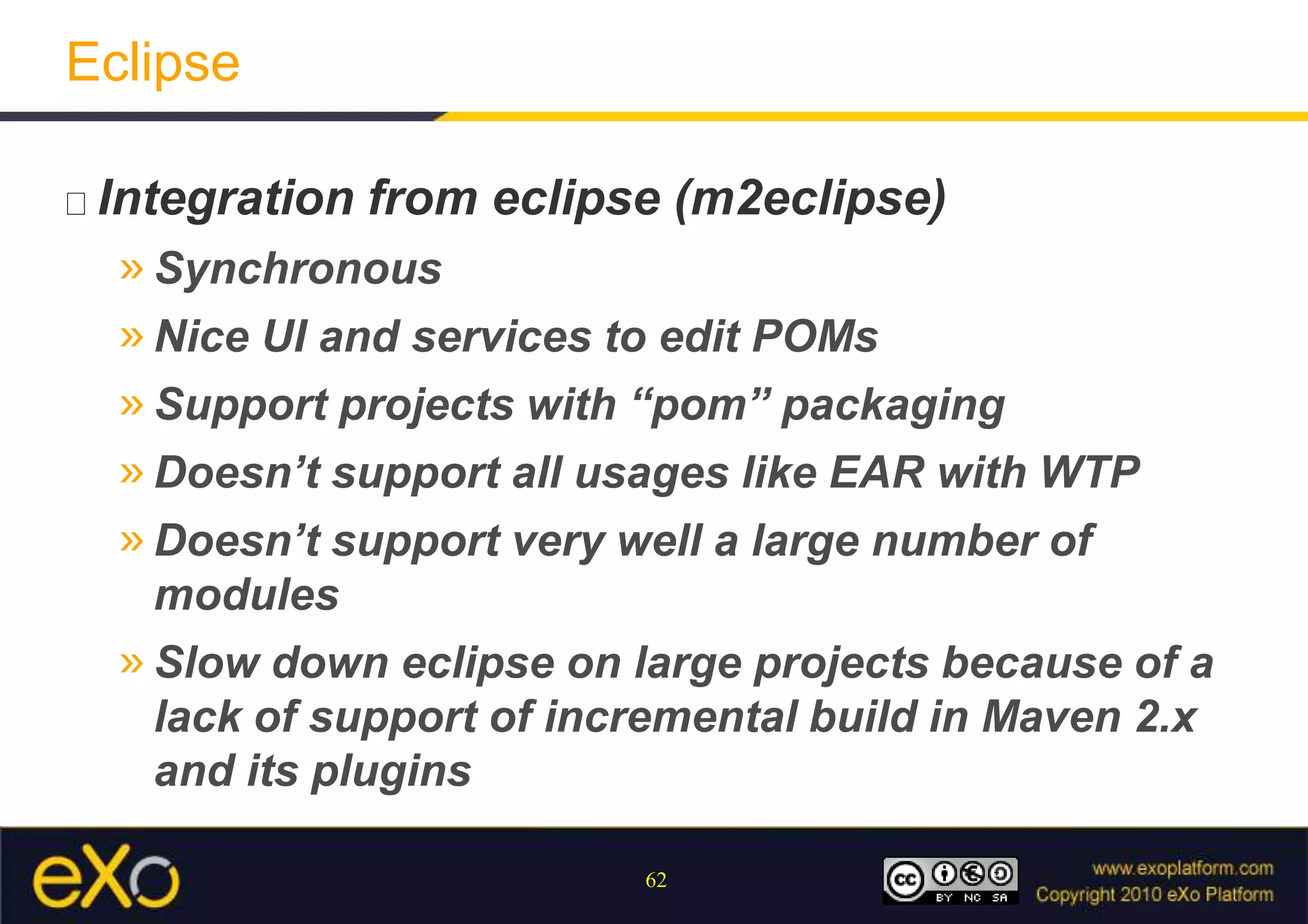 EclipseIntegration from eclipse (m2eclipse)SynchronousNice UI and services to edit POMsSupport projects with “pom” packagingDoesn’t support all usages like EAR with WTPDoesn’t support very well a large number of modulesSlow down eclipse on large projects because of a lack of support of incremental build in Maven 2.x and its plugins
