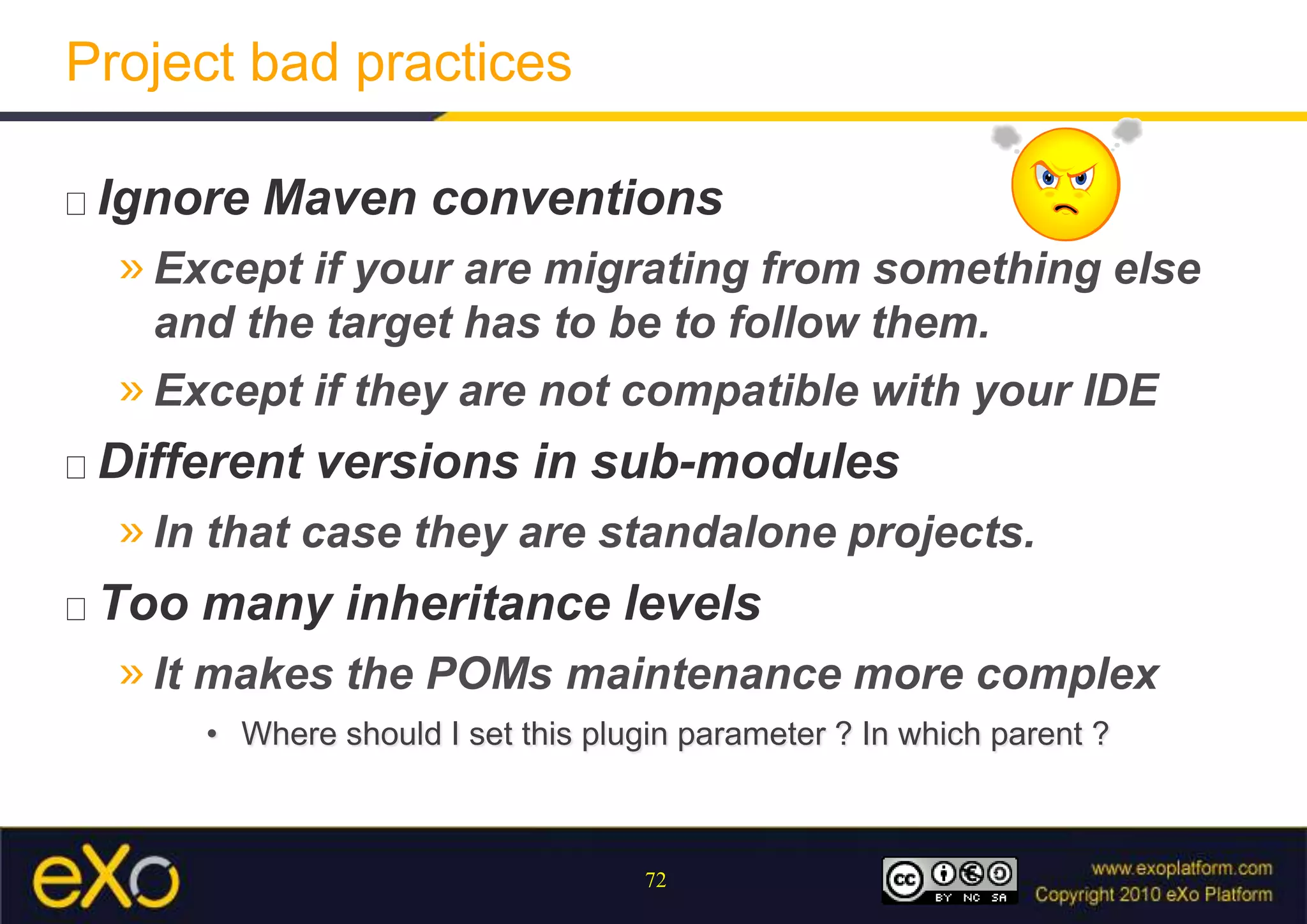 Project bad practicesIgnore Maven conventionsExcept if your are migrating from something else and the target has to be to follow them.Except if they are not compatible with your IDEDifferent versions in sub-modulesIn that case they are standalone projects.Too many inheritance levelsIt makes the POMs maintenance more complexWhere should I set this plugin parameter ? In which parent ?