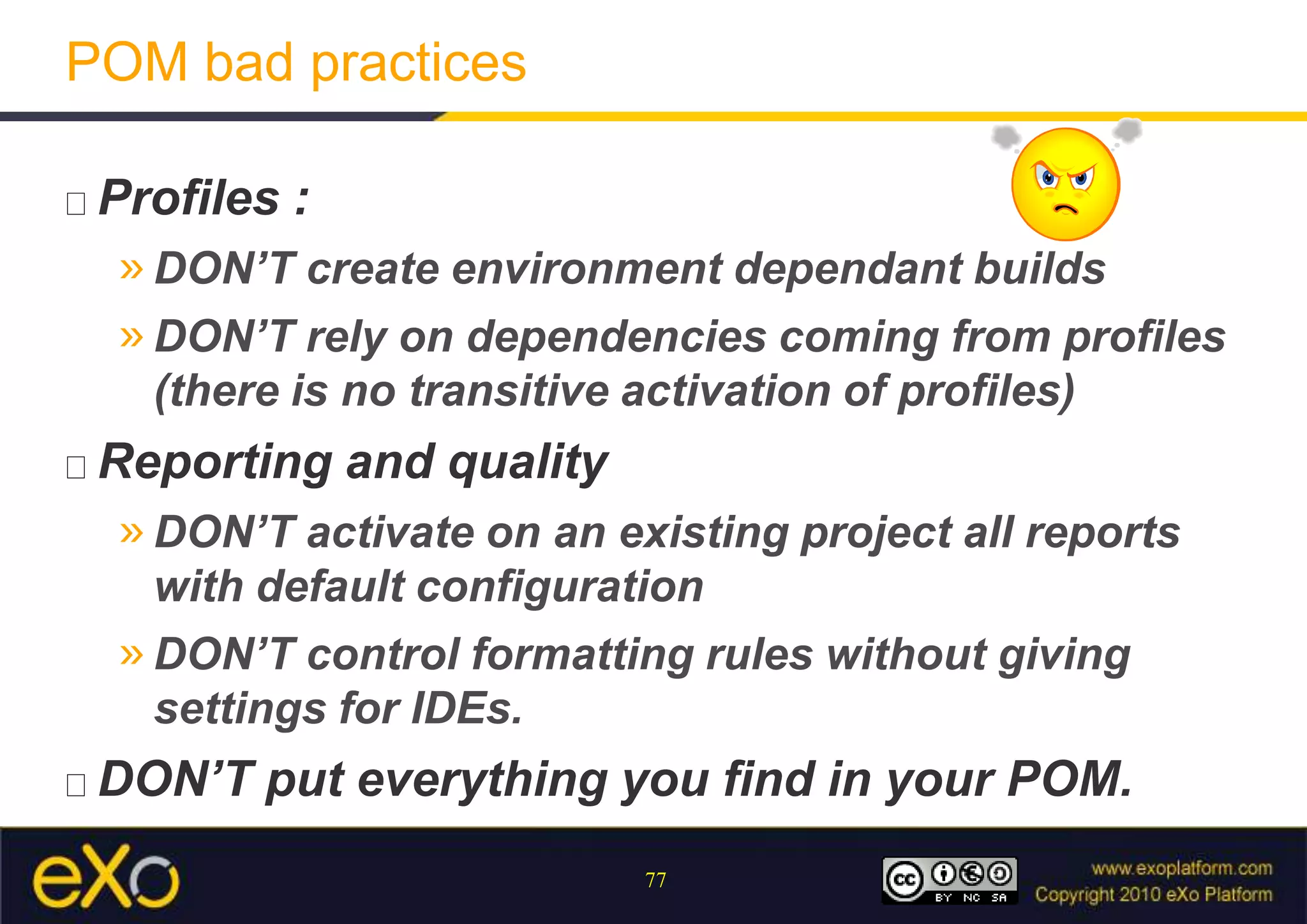 POM bad practicesProfiles :DON’T create environment dependant buildsDON’T rely on dependencies coming from profiles (there is no transitive activation of profiles)Reporting and qualityDON’T activate on an existing project all reports with default configurationDON’T control formatting rules without giving settings for IDEs.DON’T put everything you find in your POM.