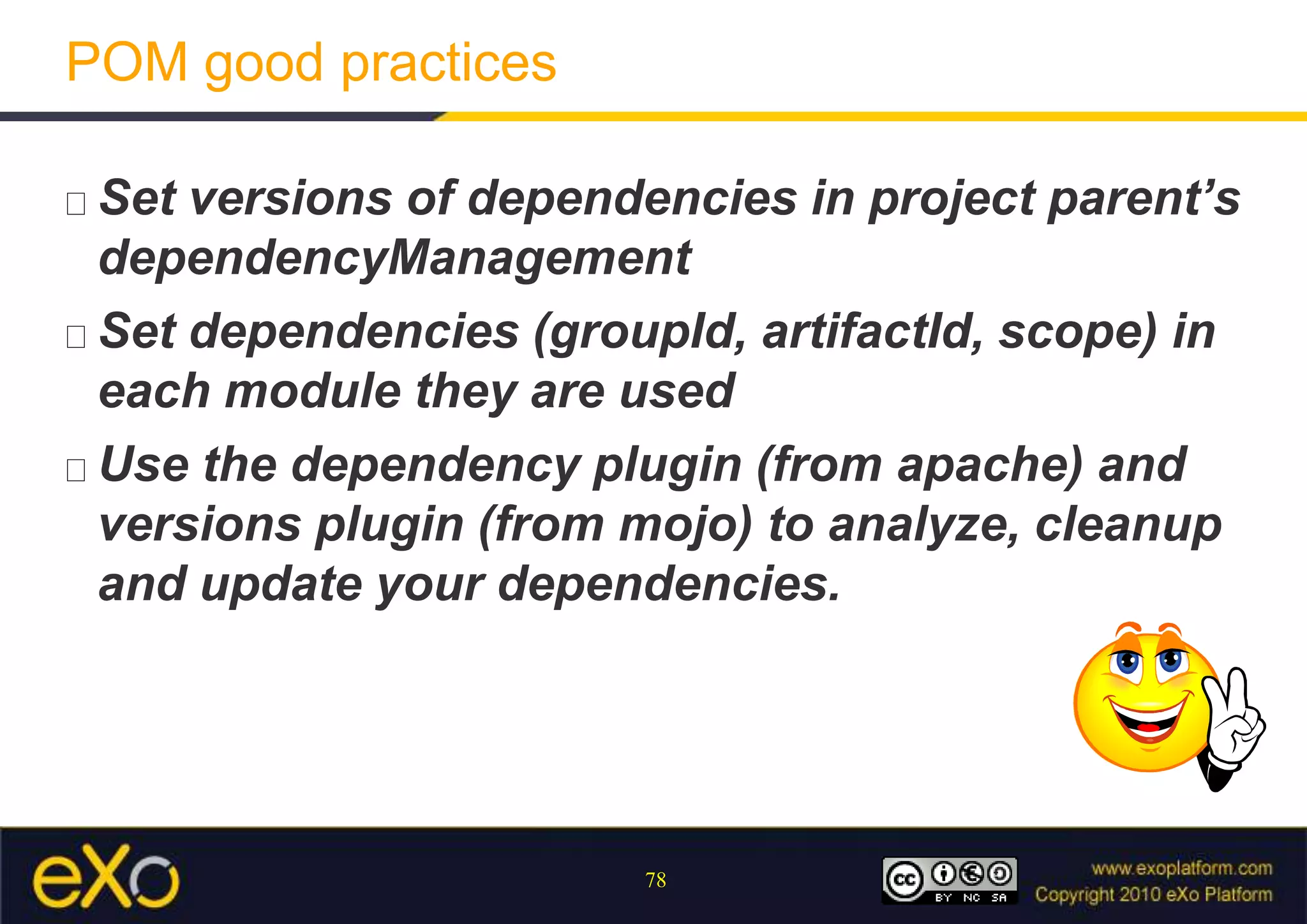 POM good practicesSet versions of dependencies in project parent’s dependencyManagementSet dependencies (groupId, artifactId, scope) in each module they are usedUse the dependency plugin (from apache) and versions plugin (from mojo) to analyze, cleanup and update your dependencies.