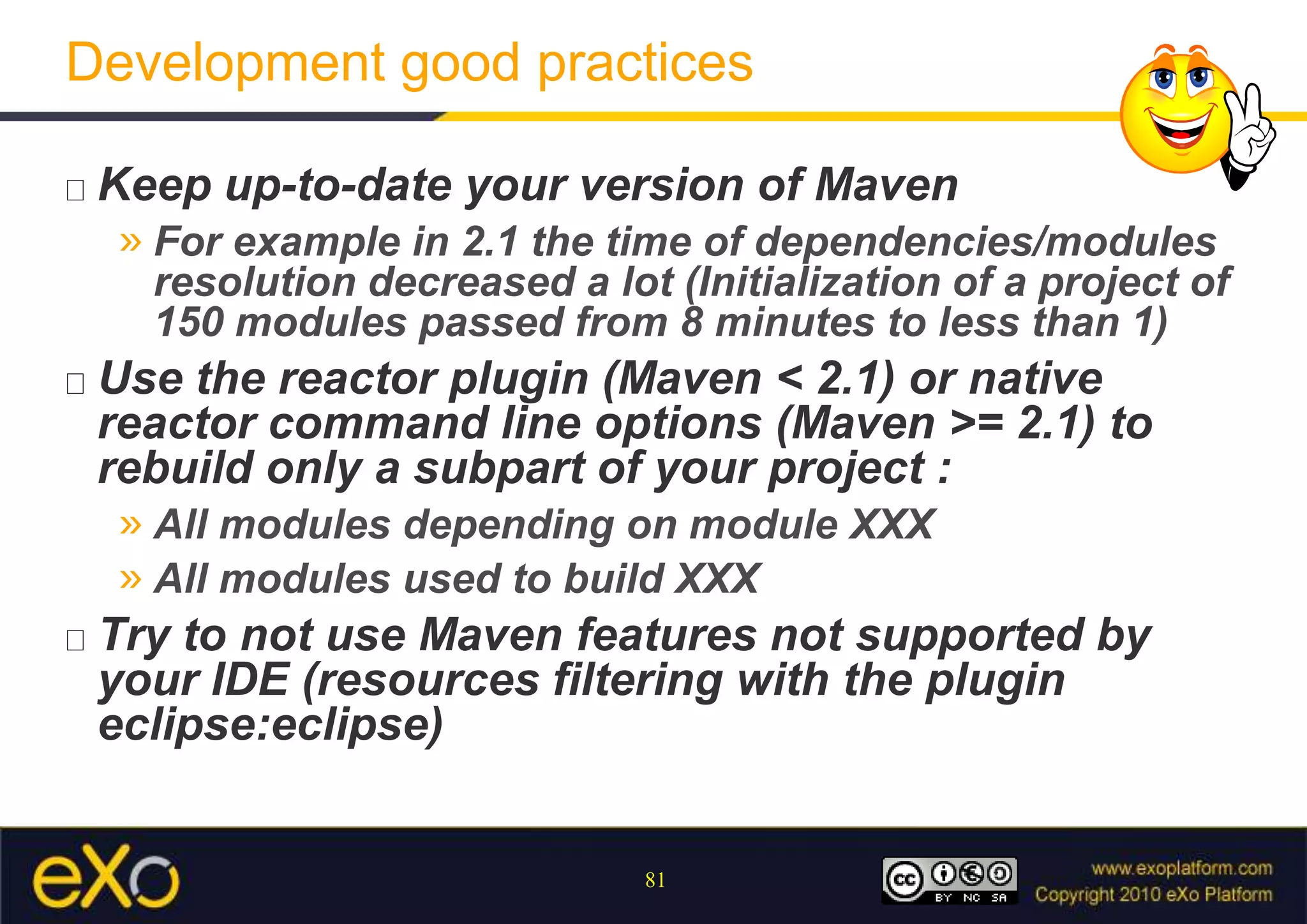 Development good practicesKeep up-to-date your version of MavenFor example in 2.1 the time of dependencies/modules resolution decreased a lot (Initialization of a project of 150 modules passed from 8 minutes to less than 1)Use the reactor plugin (Maven < 2.1) or native reactor command line options (Maven >= 2.1) to rebuild only a subpart of your project :All modules depending on module XXXAll modules used to build XXX  Try to not use Maven features not supported by your IDE (resources filtering with the plugineclipse:eclipse)
