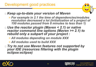 Development good practicesKeep up-to-date your version of MavenFor example in 2.1 the time of dependencies/modules resolution decreased a lot (Initialization of a project of 150 modules passed from 8 minutes to less than 1)Use the reactor plugin (Maven < 2.1) or native reactor command line options (Maven >= 2.1) to rebuild only a subpart of your project :All modules depending on module XXXAll modules used to build XXX  Try to not use Maven features not supported by your IDE (resources filtering with the plugineclipse:eclipse)