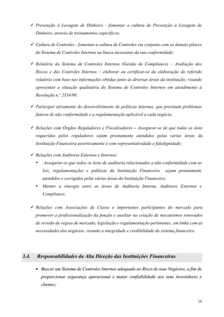 Prevenção à Lavagem de Dinheiro - fomentar a cultura de Prevenção à Lavagem de
       Dinheiro, através de treinamentos específicos;

       Cultura de Controles - fomentar a cultura de Controles em conjunto com os demais pilares
       do Sistema de Controles Internos na busca incessante da sua conformidade;

       Relatório do Sistema de Controles Internos (Gestão de Compliance) – Avaliação dos
       Riscos e dos Controles Internos – elaborar ou certificar-se da elaboração do referido
       relatório com base nas informações obtidas junto às diversas áreas da instituição, visando
       apresentar a situação qualitativa do Sistema de Controles Internos em atendimento à
       Resolução n.º 2554/98;

       Participar ativamente do desenvolvimento de políticas internas, que previnam problemas
       futuros de não conformidade e a regulamentação aplicável a cada negócio.

       Relações com Órgãos Reguladores e Fiscalizadores – Assegurar-se de que todos os itens
       requeridos pelos reguladores sejam prontamente atendidos pelas várias áreas da
       Instituição Financeira assertivamente e com representatividade e fidedignidade;

       Relações com Auditores Externos e Internos:
           Assegurar-se que todos os itens de auditoria relacionados a não conformidade com as
          leis, regulamentações e políticas da Instituição Financeira        sejam prontamente
          atendidos e corrigidos pelas várias áreas da Instituição Financeira;
          Manter a sinergia entre as áreas de Auditoria Interna, Auditores Externos e
          Compliance;

       Relações com Associações de Classe e importantes participantes do mercado para
       promover a profissionalização da função e auxiliar na criação de mecanismos renovados
       de revisão de regras de mercado, legislação e regulamentação pertinentes, em linha com as
       necessidades dos negócios, visando a integridade e credibilidade do sistema financeiro.




3.4.   Responsabilidades da Alta Direção das Instituições Financeiras

       • Buscar um Sistema de Controles Internos adequado ao Risco de seus Negócios, a fim de
         proporcionar segurança operacional e maior confiabilidade aos seus investidores e
         clientes;


                                                                                                 10
 