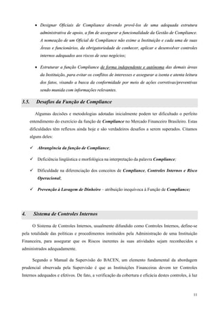 • Designar Oficiais de Compliance devendo provê-los de uma adequada estrutura
            administrativa de apoio, a fim de assegurar a funcionalidade da Gestão de Compliance.
            A nomeação de um Oficial de Compliance não exime a Instituição e cada uma de suas
            Áreas e funcionários, da obrigatoriedade de conhecer, aplicar e desenvolver controles
            internos adequados aos riscos de seus negócios;

         • Estruturar a função Compliance de forma independente e autônoma das demais áreas
            da Instituição, para evitar os conflitos de interesses e assegurar a isenta e atenta leitura
            dos fatos, visando a busca da conformidade por meio de ações corretivas/preventivas
            sendo munida com informações relevantes.

3.5.      Desafios da Função de Compliance

         Algumas decisões e metodologias adotadas inicialmente podem ter dificultado o perfeito
       entendimento do exercício da função de Compliance no Mercado Financeiro Brasileiro. Estas
       dificuldades têm reflexos ainda hoje e são verdadeiros desafios a serem superados. Citamos
       alguns deles:

           Abrangência da função de Compliance;

           Deficiência lingüística e morfológica na interpretação da palavra Compliance;

           Dificuldade na diferenciação dos conceitos de Compliance, Controles Internos e Risco
           Operacional;

           Prevenção à Lavagem de Dinheiro – atribuição inequívoca à Função de Compliance;




4.       Sistema de Controles Internos

        O Sistema de Controles Internos, usualmente difundido como Controles Internos, define-se
pela totalidade das políticas e procedimentos instituídos pela Administração de uma Instituição
Financeira, para assegurar que os Riscos inerentes às suas atividades sejam reconhecidos e
administrados adequadamente.

        Segundo o Manual da Supervisão do BACEN, um elemento fundamental da abordagem
prudencial observada pela Supervisão é que as Instituições Financeiras devem ter Controles
Internos adequados e efetivos. De fato, a verificação da cobertura e eficácia destes controles, à luz



                                                                                                     11
 